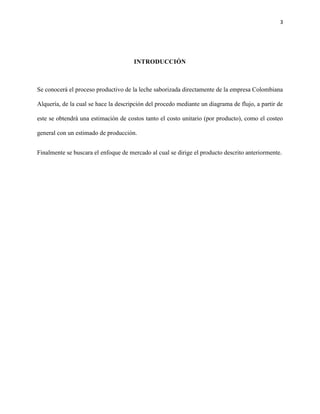 3




                                      INTRODUCCIÓN



Se conocerá el proceso productivo de la leche saborizada directamente de la empresa Colombiana

Alquería, de la cual se hace la descripción del procedo mediante un diagrama de flujo, a partir de

este se obtendrá una estimación de costos tanto el costo unitario (por producto), como el costeo

general con un estimado de producción.


Finalmente se buscara el enfoque de mercado al cual se dirige el producto descrito anteriormente.
 