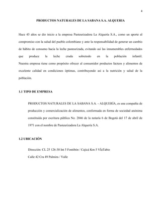 4


             PRODUCTOS NATURALES DE LA SABANA S.A. ALQUERIA



Hace 45 años se dio inicio a la empresa Pasteurizadora La Alquería S.A., como un aporte al

compromiso con la salud del pueblo colombiano y ante la responsabilidad de generar un cambio

de hábito de consumo hacia la leche pasteurizada, evitando así las innumerables enfermedades

que    produce      la    leche     cruda    sobretodo     en     la    población     infantil.

Nuestra empresa tiene como propósito ofrecer al consumidor productos lácteos y alimentos de

excelente calidad en condiciones óptimas, contribuyendo así a la nutrición y salud de la

población.



1.1 TIPO DE EMPRESA


       PRODUCTOS NATURALES DE LA SABANA S.A. - ALQUERÍA, es una compañía de

       producción y comercialización de alimentos, conformada en forma de sociedad anónima

       constituida por escritura pública No. 2046 de la notaría 6 de Bogotá del 17 de abril de

       1971 con el nombre de Pasteurizadora La Alquería S.A.



1.2 UBICACIÓN


       Dirección: CL 25 126-30 Int 5 Fontibón / Cajicá Km 5 VÍaTabio

       Calle 42 Cra 49 Palmira / Valle
 
