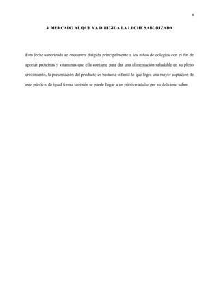 9


            4. MERCADO AL QUE VA DIRIGIDA LA LECHE SABORIZADA




Esta leche saborizada se encuentra dirigida principalmente a los niños de colegios con el fin de

aportar proteínas y vitaminas que ella contiene para dar una alimentación saludable en su pleno

crecimiento, la presentación del producto es bastante infantil lo que logra una mayor captación de

este público, de igual forma también se puede llegar a un público adulto por su delicioso sabor.
 