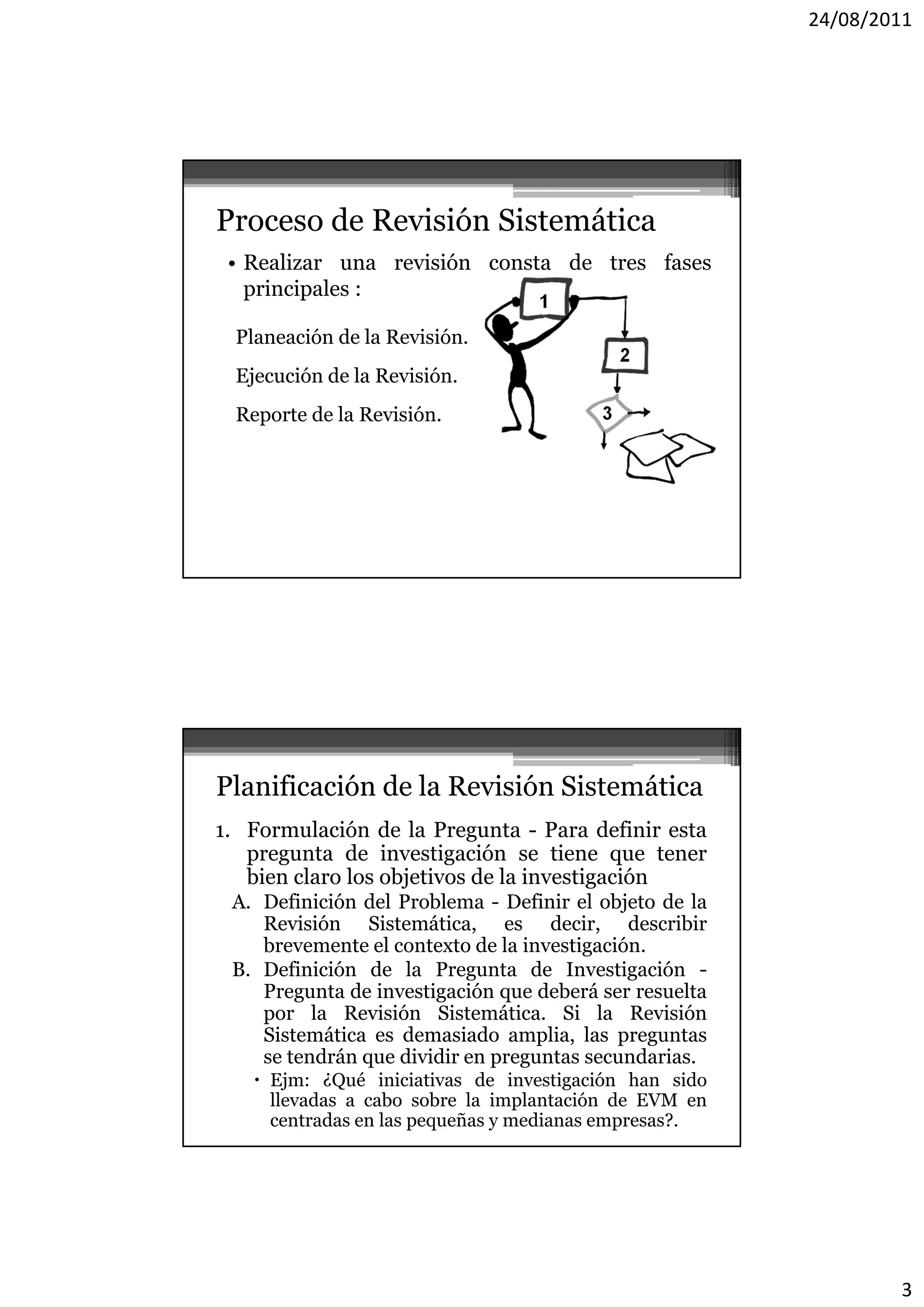 24/08/2011




Proceso de Revisión Sistemática
 • Realizar una revisión consta de tres fases
   p
   principales :
         p

  Planeación de la Revisión.
  Ejecución de la Revisión.
  Reporte de la Revisión.




Planificación de la Revisión Sistemática
1. Formulación de la Pregunta - Para definir esta
   pregunta de investigación se tiene que tener
   bien claro l objetivos d l investigación
   b     l    los b       de la          ó
 A. Definición del Problema - Definir el objeto de la
    Revisión Sistemática, es decir, describir
    brevemente el contexto de la investigación.
 B. Definición de la Pregunta de Investigación -
    Pregunta de investigación que deberá ser resuelta
    por l R i ió Si t áti
          la Revisión Sistemática. Si l R i ió
                                         la Revisión
    Sistemática es demasiado amplia, las preguntas
    se tendrán que dividir en preguntas secundarias.
     Ejm: ¿Qué iniciativas de investigación han sido
      llevadas a cabo sobre la implantación de EVM en
      centradas en las pequeñas y medianas empresas?.




                                                                3
 