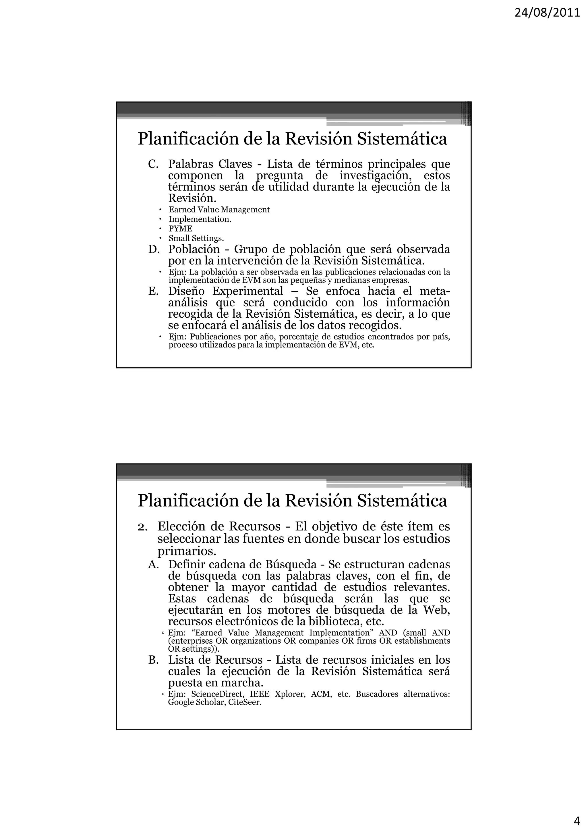 24/08/2011




Planificación de la Revisión Sistemática
 C. Palabras Claves - Lista de términos principales que
    componen la pregunta de investigación, estos
    términos serán de utilidad durante la ejecución de la
    Revisión.
      Earned Value Management
      Implementation.
      PYME
      Small Settings.
 D. Población - Grupo de población que será observada
    por en la intervención de la Revisión Sistemática.
    Ejm: La población a ser observada en las publicaciones relacionadas con la
     implementación de EVM son las pequeñas y medianas empresas
                                                          empresas.
 E. Diseño Experimental – Se enfoca hacia el meta-
    análisis que será conducido con los información
    recogida de la Revisión Sistemática, es decir, a lo que
    se enfocará el análisis de los datos recogidos.
    Ejm: Publicaciones por año, porcentaje de estudios encontrados por país,
     proceso utilizados para la implementación de EVM, etc.




Planificación de la Revisión Sistemática
2. Elección de Recursos - El objetivo de éste ítem es
   seleccionar las fuentes en donde buscar los estudios
   primarios.
   primarios
 A. Definir cadena de Búsqueda - Se estructuran cadenas
    de búsqueda con las palabras claves, con el fin, de
    obtener la mayor cantidad de estudios relevantes.
    Estas cadenas de búsqueda serán las que se
    ejecutarán en los motores de búsqueda de la Web,
    recursos electrónicos de la biblioteca, etc.
    ▫ Ejm: “Earned Value Management Implementation” AND (small AND
      (enterprises OR organizations OR companies OR firms OR establishments
      OR settings)).
 B. Lista de Recursos - Lista de recursos iniciales en los
    cuales la ejecución de la Revisión Sistemática será
    puesta en marcha.
    ▫ Ejm: ScienceDirect, IEEE Xplorer, ACM, etc. Buscadores alternativos:
      Google Scholar, CiteSeer.




                                                                                          4
 