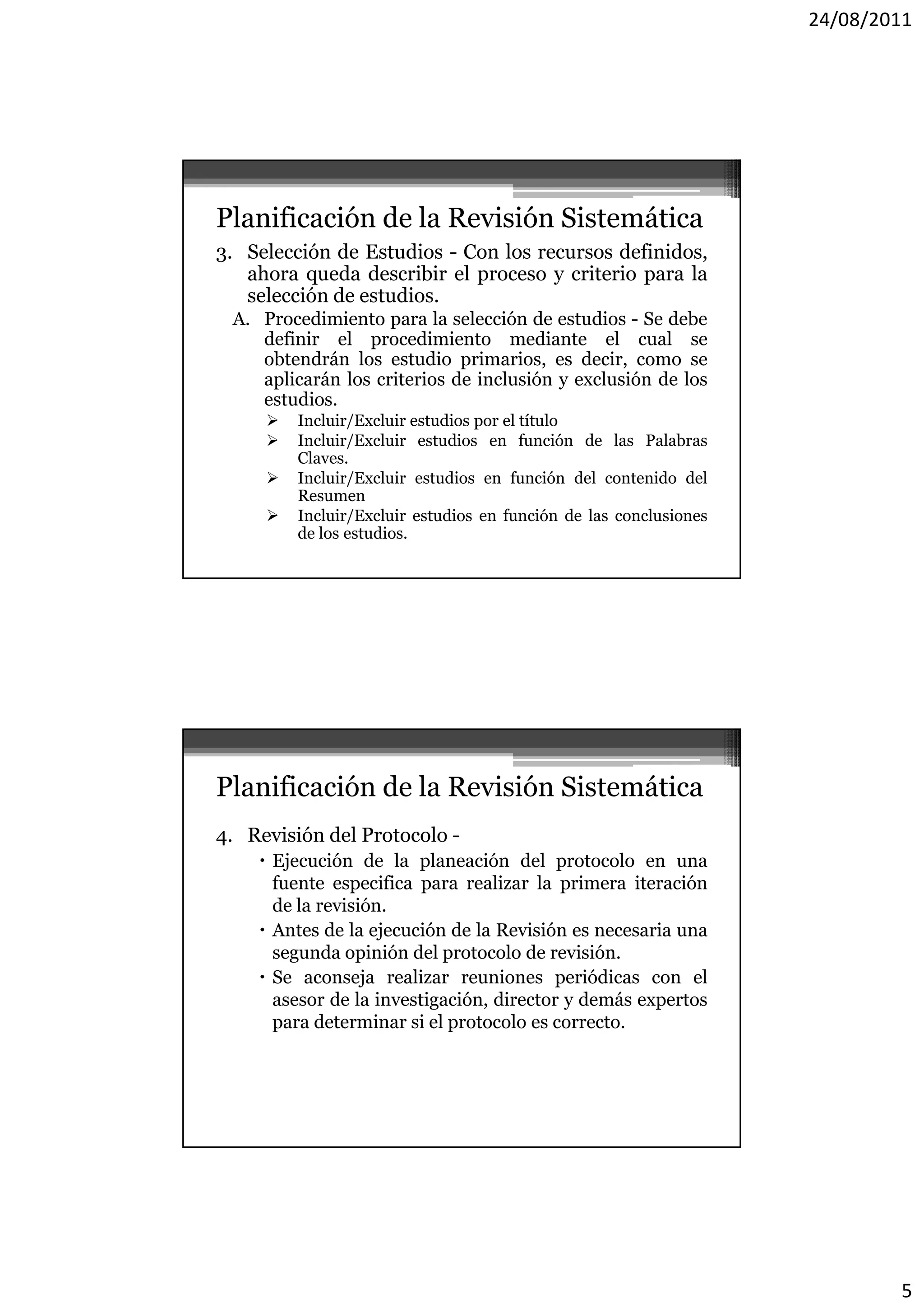 24/08/2011




Planificación de la Revisión Sistemática
3. Selección de Estudios - Con los recursos definidos,
   ahora queda describir el proceso y criterio para la
   selección de estudios
                estudios.
 A. Procedimiento para la selección de estudios - Se debe
    definir el procedimiento mediante el cual se
    obtendrán los estudio primarios, es decir, como se
    aplicarán los criterios de inclusión y exclusión de los
    estudios.
        Incluir/Excluir estudios por el título
        Incluir/Excluir estudios en función de las Palabras
         Claves.
        Incluir/Excluir estudios en función del contenido del
         Resumen
        Incluir/Excluir estudios en función de las conclusiones
         de los estudios.




Planificación de la Revisión Sistemática
4. Revisión del Protocolo -
     Ejecución de la planeación del protocolo en una
        j               p                 p
      fuente especifica para realizar la primera iteración
      de la revisión.
     Antes de la ejecución de la Revisión es necesaria una
      segunda opinión del protocolo de revisión.
     Se aconseja realizar reuniones periódicas con el
      asesor de la investigación, director y demás expertos
                          g     ,                    p
      para determinar si el protocolo es correcto.




                                                                           5
 