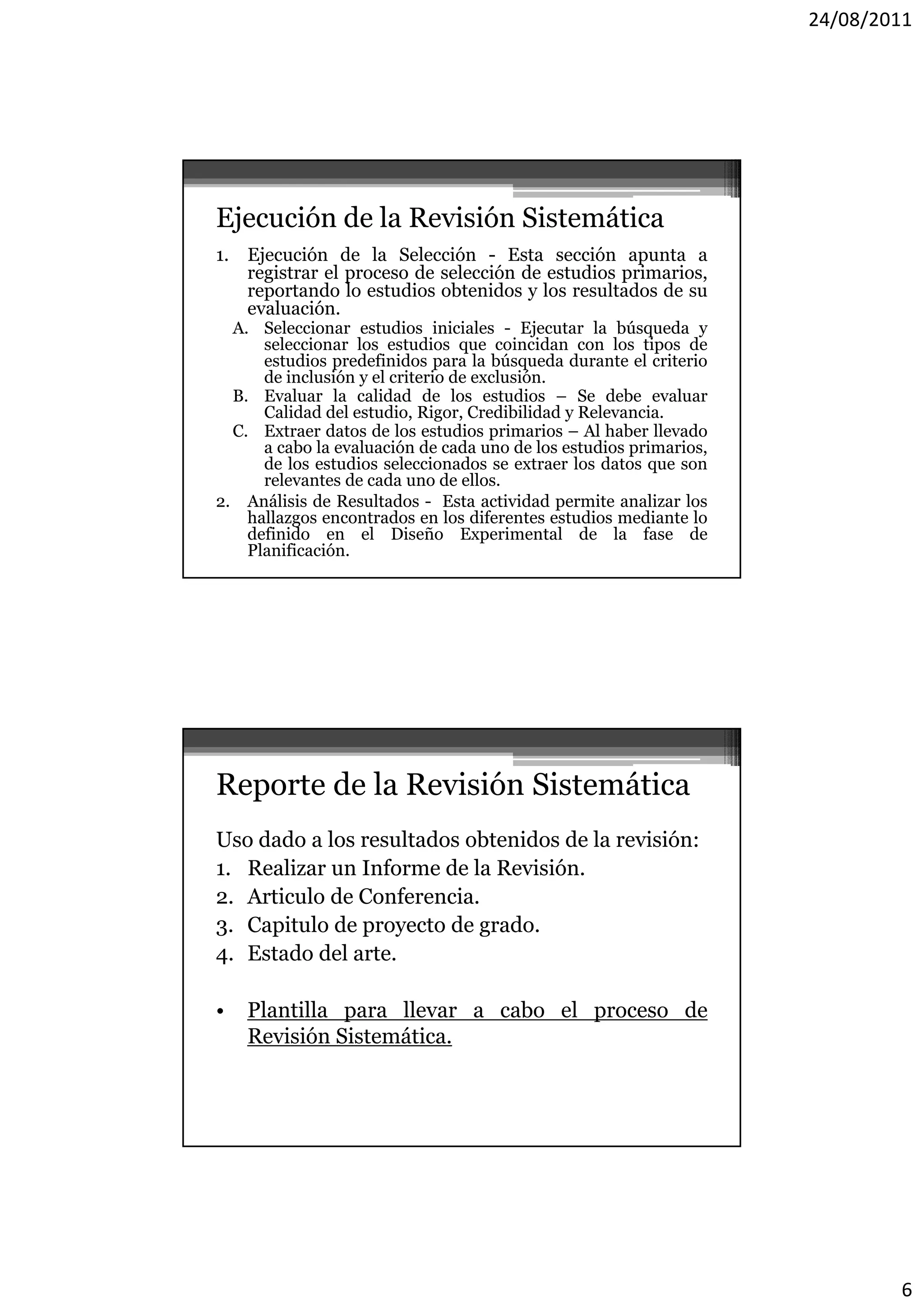 24/08/2011




Ejecución de la Revisión Sistemática
1. Ejecución de la Selección - Esta sección apunta a
   registrar el proceso de selección de estudios primarios,
   reportando lo estudios obtenidos y los resultados de su
     p
   evaluación.
  A. Seleccionar estudios iniciales - Ejecutar la búsqueda y
      seleccionar los estudios que coincidan con los tipos de
      estudios predefinidos para la búsqueda durante el criterio
      de inclusión y el criterio de exclusión.
  B. Evaluar la calidad de los estudios – Se debe evaluar
      Calidad del estudio, Rigor, Credibilidad y Relevancia.
  C. Extraer datos de los estudios primarios – Al haber llevado
                                      p
      a cabo la evaluación de cada uno de los estudios primarios,
      de los estudios seleccionados se extraer los datos que son
      relevantes de cada uno de ellos.
2. Análisis de Resultados - Esta actividad permite analizar los
    hallazgos encontrados en los diferentes estudios mediante lo
    definido en el Diseño Experimental de la fase de
    Planificación.




Reporte de la Revisión Sistemática
Uso dado a los resultados obtenidos de la revisión:
1.
1 Realizar un Informe de la Revisión
                             Revisión.
2. Articulo de Conferencia.
3. Capitulo de proyecto de grado.
4. Estado del arte.

•   Plantilla para llevar a cabo el proceso de
    Revisión Sistemática.




                                                                            6
 