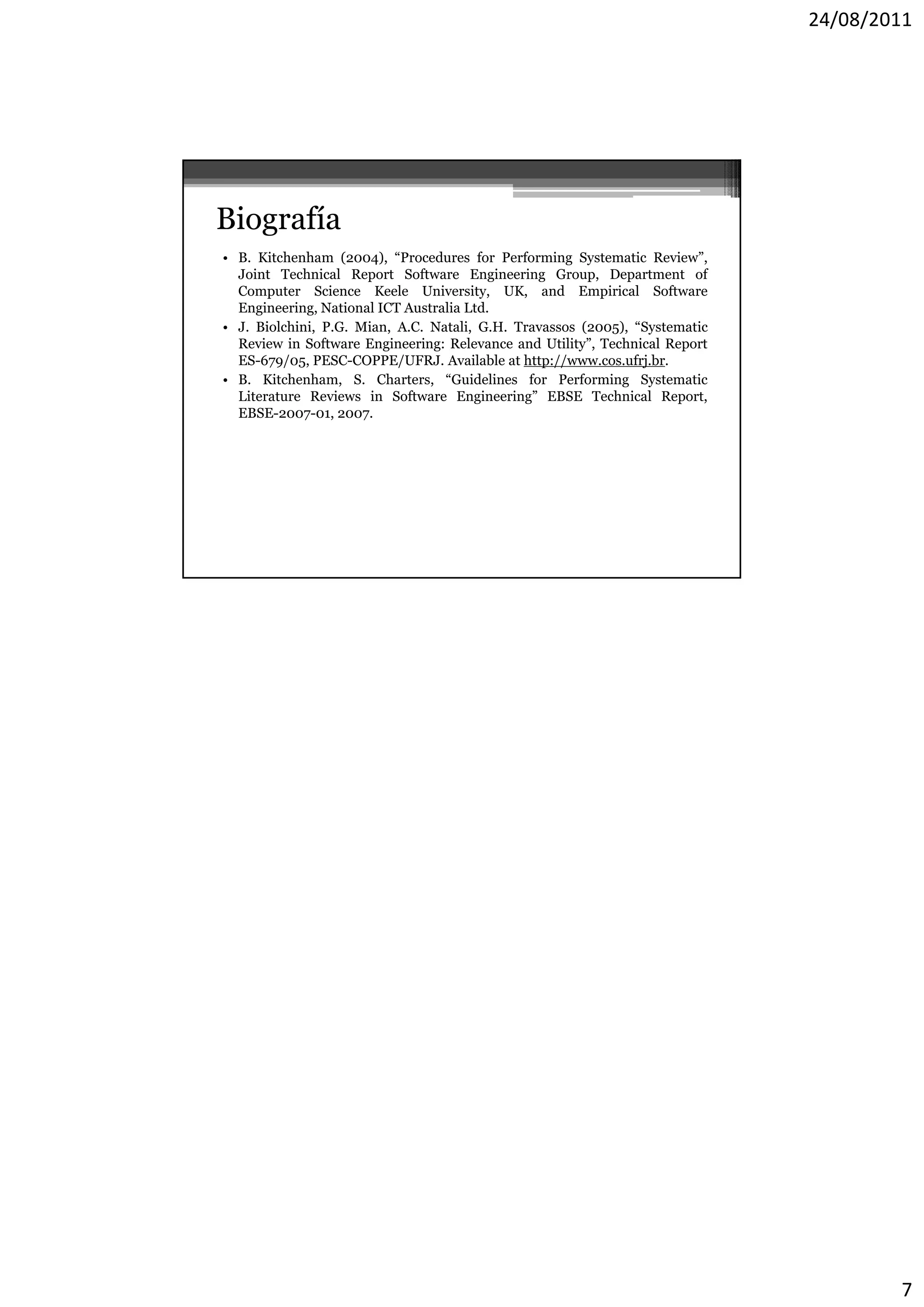 24/08/2011




Biografía
• B. Kitchenham (2004), “Procedures for Performing Systematic Review”,
  Joint Technical Report Software Engineering Group, Department of
  Computer Science Keele University, UK, and Empirical Software
  Engineering, National ICT Australia Ltd.
• J. Biolchini, P.G. Mian, A.C. Natali, G.H. Travassos (2005), “Systematic
  Review in Software Engineering: Relevance and Utility”, Technical Report
  ES-679/05, PESC-COPPE/UFRJ. Available at http://www.cos.ufrj.br.
• B. Kitchenham, S. Charters, “Guidelines for Performing Systematic
  Literature Reviews in Software Engineering” EBSE Technical Report,
  EBSE-2007-01, 2007.




                                                                                     7
 