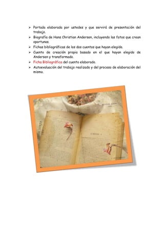  Portada elaborada por ustedes y que servirá de presentación del
  trabajo.
 Biografía de Hans Christian Andersen, incluyendo las fotos que crean
  oportunas.
 Fichas bibliográficas de los dos cuentos que hayan elegido.
 Cuento de creación propia basado en el que hayan elegido de
  Andersen y transformado.
 Ficha Bibliográfica del cuento elaborado.
 Autoevaluación del trabajo realizado y del proceso de elaboración del
  mismo.
 