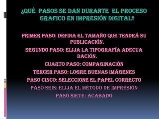 ¿Qué pasos se dan durante el proceso
grafico en impresión digital?
Primer Paso: Defina el Tamaño que tendrá su
publicación.
Segundo Paso: Elija la tipografía adecua
dación.
Cuarto Paso: Compaginación
Tercer Paso: Logre buenas imágenes
Paso Cinco: Seleccione el Papel Correcto
Paso Seis: Elija el método de impresión
Paso Siete: Acabado