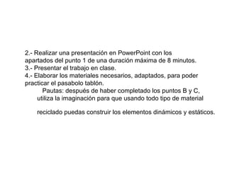 2.- Realizar una presentación en PowerPoint con los
apartados del punto 1 de una duración máxima de 8 minutos.
3.- Presentar el trabajo en clase.
4.- Elaborar los materiales necesarios, adaptados, para poder
practicar el pasabolo tablón.
Pautas: después de haber completado los puntos B y C,
utiliza la imaginación para que usando todo tipo de material
reciclado puedas construir los elementos dinámicos y estáticos.
 