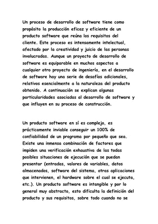 Un proceso de desarrollo de software tiene como 
propósito la producción eficaz y eficiente de un 
producto software que reúna los requisitos del 
cliente. Este proceso es intensamente intelectual, 
afectado por la creatividad y juicio de las personas 
involucradas. Aunque un proyecto de desarrollo de 
software es equiparable en muchos aspectos a 
cualquier otro proyecto de ingeniería, en el desarrollo 
de software hay una serie de desafíos adicionales, 
relativos esencialmente a la naturaleza del producto 
obtenido. A continuación se explican algunas 
particularidades asociadas al desarrollo de software y 
que influyen en su proceso de construcción. 
Un producto software en sí es complejo, es 
prácticamente inviable conseguir un 100% de 
confiabilidad de un programa por pequeño que sea. 
Existe una inmensa combinación de factores que 
impiden una verificación exhaustiva de las todas 
posibles situaciones de ejecución que se puedan 
presentar (entradas, valores de variables, datos 
almacenados, software del sistema, otras aplicaciones 
que intervienen, el hardware sobre el cual se ejecuta, 
etc.). Un producto software es intangible y por lo 
general muy abstracto, esto dificulta la definición del 
producto y sus requisitos, sobre todo cuando no se 
 