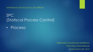 SPC
(Statiscal Process Control)
UNIVERSIDAD TECNOLOGICA DE TORREON
• Proceso
FERNANDO DOMINGUEZ BORREGO
PROCESOS INDUSTRIA...