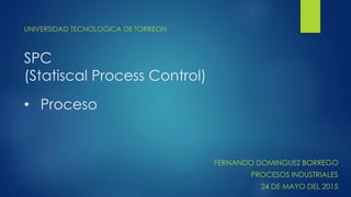 SPC
(Statiscal Process Control)
UNIVERSIDAD TECNOLOGICA DE TORREON
• Proceso
FERNANDO DOMINGUEZ BORREGO
PROCESOS INDUSTRIALES
24 DE MAYO DEL 2015
 