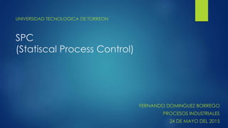 SPC
(Statiscal Process Control)
UNIVERSIDAD TECNOLOGICA DE TORREON
FERNANDO DOMINGUEZ BORREGO
PROCESOS INDUSTRIALES
24 DE ...