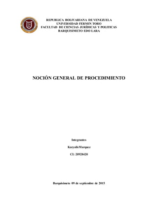 REPUBLICA BOLIVARIANA DE VENEZUELA
UNIVERSIDAD FERMIN TORO
FACULTAD DE CIENCIAS JURÍDICAS Y POLITICAS
BARQUISIMETO EDO LARA
NOCIÓN GENERAL DE PROCEDIMIENTO
Integrantes
KaryalisMarquez
CI: 20928420
Barquisimeto 09 de septiembre de 2015
 