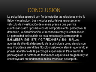 CONCLUSIÓN
La psicofísica apareció con fin de estudiar las relaciones entre lo
físico y lo psíquico . Los métodos psicofísicos representan un
vehículo de investigación de manera precisa que permite
cuantificar cuatro tipos básicos de comportamiento perceptivo: la
detención, la discriminación, el reconocimiento y la estimulación.
La paternidad indiscutible de esta metodología corresponde a
E.H.WEBER(1795-1878) Y G.T.FECHNER (1801-1887).Los
aportes de Wundt al desarrollo de la psicología como ciencia son
muy importante Wundt fue filosofo y psicólogo alemán que fundo el
primer laboratorio de la psicología experimental. Para Wundt la
psicología es la doctrina de fenómenos espirituales en general y se
constituye así en fundamento de las creencias del espíritu.
 