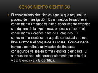 CONOCIMIENTO CIENTÍFICO
• El conocimiento científico es aquella que requiere un
proceso de investigación. Es un método basado en el
conocimiento empírico ya que el conocimiento empírico
se adquiere de la experiencia, en pocas palabras el
conocimiento científico nace de el empírico . El
conocimiento científico en aquella curiosidad que nos
lleva a razonar el porque de las cosas . Como especie
hemos desarrollado actividades destinadas a
conseguirlos ya sea en forma científica o empírica. El
ser humano aprende permanentemente por esta dos
vías: la empírica y la científica.
 