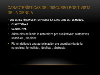 CARACTERÍSTICAS DEL DISCURSO POSITIVISTA
DE LA CIENCIA
* LOS SERES HUMANOS INTERPRETAN LA MANERA DE VER EL MUNDO.
• CUANTITATIVAS .
• CUALITATIVAS.
• Aristóteles defiende la naturaleza pre cualitativas: sustantivas ,
sensibles , empírica.
• Platón defiende una aproximación pre cuantitativita de la
naturaleza: formalista , idealista , abstracta.
 