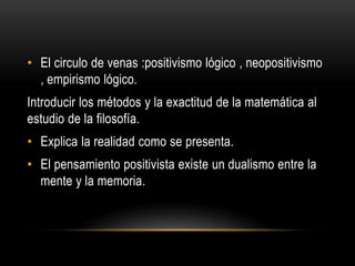 • El circulo de venas :positivismo lógico , neopositivismo
, empirismo lógico.
Introducir los métodos y la exactitud de la matemática al
estudio de la filosofía.
• Explica la realidad como se presenta.
• El pensamiento positivista existe un dualismo entre la
mente y la memoria.
 
