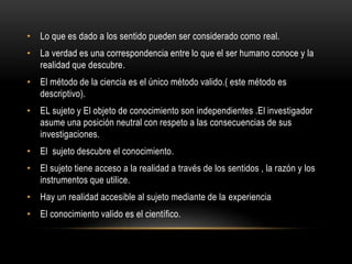 • Lo que es dado a los sentido pueden ser considerado como real.
• La verdad es una correspondencia entre lo que el ser humano conoce y la
realidad que descubre.
• El método de la ciencia es el único método valido.( este método es
descriptivo).
• EL sujeto y El objeto de conocimiento son independientes .El investigador
asume una posición neutral con respeto a las consecuencias de sus
investigaciones.
• El sujeto descubre el conocimiento.
• El sujeto tiene acceso a la realidad a través de los sentidos , la razón y los
instrumentos que utilice.
• Hay un realidad accesible al sujeto mediante de la experiencia
• El conocimiento valido es el científico.
 