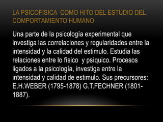 LA PSICOFISICA COMO HITO DEL ESTUDIO DEL
COMPORTAMIENTO HUMANO
Una parte de la psicología experimental que
investiga las correlaciones y regularidades entre la
intensidad y la calidad del estimulo. Estudia las
relaciones entre lo físico y psíquico. Procesos
ligados a la psicología, investiga entre la
intensidad y calidad de estimulo. Sus precursores:
E.H.WEBER (1795-1878) G.T.FECHNER (1801-
1887).
 