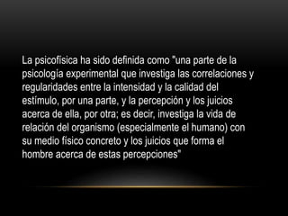La psicofísica ha sido definida como "una parte de la
psicología experimental que investiga las correlaciones y
regularidades entre la intensidad y la calidad del
estímulo, por una parte, y la percepción y los juicios
acerca de ella, por otra; es decir, investiga la vida de
relación del organismo (especialmente el humano) con
su medio físico concreto y los juicios que forma el
hombre acerca de estas percepciones"
 