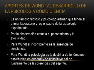 APORTES DE WUNDT AL DESARROLLO DE
LA PSICOLOGÍA COMO CIENCIA
• Es un famoso filosofo y psicólogo alemán que funda el
primer laboratorio y es el padre de la psicología
experimental.
• Por la observación estudia el pensamiento y la
efectividad.
• Para Wundt el inconsciente es la ausencia de
conciencia.
• Para Wundt la psicología es la doctrina de fenómenos
espirituales en general y se constituye así en
fundamento de las creencias del espíritu.
 