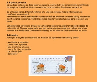 2. Explorar y diseñar.
Es una fase en la que se debe poner en juego la creatividad y los conocimientos científicos y
tecnológicos, además de tener en cuenta las características funcionales y estéticas.
Se utilizarán libros, Internet,folletos, etc. Una vez obtenida toda la información, se
clasificará yseleccionará.
Tendremos que tomar como modelo la idea que más se aproxime a nuestro caso y realizar las
modificaciones necesarias. También podemos mezclar varias soluciones para conseguir una
nueva.
Comenzaremos entonces a dibujar las variaciones necesarias, explorar las posibilidades de
cada material. El grupo puede optar por dar varias soluciones cada uno y elegir una, o bien
reunirse e ir dando ideas (tormenta de ideas) y así las ideas de unos ayudarán a los otros.
Actividades.
• Imagina el objeto que resultaría de mezclar los siguientes elementos y únelos:
- Ventilador y tostadora
- Carro chino a pedales
- Una bicicleta y un carro
- Una grúa fija y un camión
- Un camión grúa
- Calefactor
 