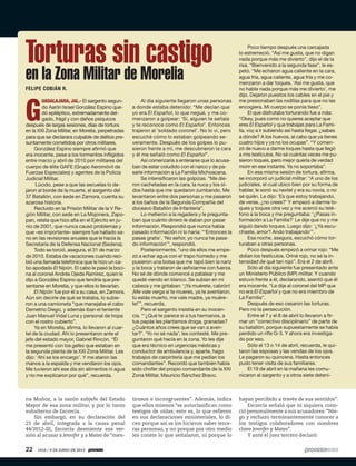 na Muñoz, a la sazón subjefe del Estado
Mayor de esa zona militar, y por lo tanto
subalterno de Escorcia.
Sin embargo, en su declaración del
23 de abril, integrada a la causa penal
44/2012-III, Escorcia desmiente esa ver-
sión al acusar a Jennifer y a Mateo de “men-
G
UADALAJARA, JAL.- El sargento segun-
do Aarón Israel González Espino que-
dó epiléptico, extremadamente del-
gado, frágil y con daños psíquicos
después de largas sesiones, días de tortura
en la XXI Zona Militar, en Morelia, perpetradas
para que se declarara culpable de delitos pre-
suntamente cometidos por otros militares.
González Espino siempre afirmó que
era inocente, pese a los tormentos infligidos
entre marzo y abril de 2010 por militares del
cuerpo de élite GAFE (Grupo Aeromóvil de
Fuerzas Especiales) y agentes de la Policía
Judicial Militar.
Lúcido, pese a que las secuelas lo de-
jaron al borde de la muerte, el sargento del
37 Batallón, con sede en Zamora, cuenta su
azarosa historia.
Recluido en la Prisión Militar de la V Re-
gión Militar, con sede en La Mojonera, Zapo-
pan, relata que hizo alta en el Ejército en ju-
nio de 2001, que nunca causó problemas y
que –es importante– siempre fue hallado sa-
no en las revisiones anuales que le hacía la
Secretaría de la Defensa Nacional (Sedena).
Todo se torció, asegura, el 31 de marzo
de 2010. Estaba de vacaciones cuando reci-
bió una llamada telefónica que le hizo un ca-
bo apodado El Nipón. El cabo le pasó la boci-
na al coronel Andrés Ojeda Ramírez, quien le
dijo a González Espino que tendría que pre-
sentarse en Morelia, y que ellos lo llevarían.
El Nipón fue por él a su casa, en Zamora.
Aún sin decirle de qué se trataba, lo subie-
ron a una camioneta “que manejaba el cabo
Demetrio Diego, y además iban el teniente
Juan Manuel Vidal Luna y personal de tropa
con el rostro cubierto”.
Ya en Morelia, afirma, lo llevaron al cuar-
tel de la ciudad. Ahí lo presentaron ante el
jefe del estado mayor, Gabriel Rincón. “Él
me presentó con los gafes que estaban en
la segunda planta de la XXI Zona Militar. Les
dijo: ‘Ahí se los encargo’. Y me ataron las
manos a la espalda y me vendaron los ojos.
Me tuvieron ahí ese día sin alimentos ni agua
y no me explicaron por qué”, recuerda.
Al día siguiente llegaron unas personas
a donde estaba detenido: “Me decían que
yo era El Español, lo que negué, y me co-
menzaron a golpear: ‘Sí, alguien te señala
y te reconoce como El Español’. Entonces
trajeron al ‘soldado coronel’. No lo vi, pero
escuché cómo lo estaban golpeando se-
veramente. Después de los golpes lo pu-
sieron frente a mí, me descubrieron la cara
y él me señaló como El Español”.
Así comenzaría a enterarse que lo acusa-
ban de estar coludido con el narco y de pa-
sarle información a La Familia Michoacana.
Se intensificaron las golpizas. “Me die-
ron cachetadas en la cara, la nuca y los oí-
dos hasta que me quedaron zumbando. Me
levantaron entre dos personas y me pasaron
a los baños de la Segunda Compañía del
doceavo Batallón de Infantería”.
Lo metieron a la regadera y le pregunta-
ban que cuánto dinero le daban por pasar
información. Respondió que nunca había
pasado información ni lo haría: “‘Entonces la
pasas gratis’. ‘No señor, yo nunca he pasa-
do información’”, respondió.
Posteriormente, “uno de ellos me empe-
zó a echar agua con el trapo húmedo y me
pusieron una bolsa que me tapó bien la nariz
y la boca y trataron de asfixiarme con fuerza.
No sé de dónde comencé a patalear y me
quedé viendo en blanco. Se subían en mi
cabeza y me gritaban: ‘¡Ya muérete, cabrón!
¡Me vale verga si te mueres, ya te aventaron,
tú estás muerto, me vale madre, ya muére-
te!’”, recuerda.
Pero el sargento insistía en su inocen-
cia. “‘¿Qué te parece si a tus hermanos, a
tus papás les plantamos droga, granadas?
¿Cuántos años crees que se van a aven-
tar?’. ‘Yo no sé nada’, les contesté. Me pre-
guntaron qué hacía en la zona. Yo les dije
que era técnico en urgencias médicas y
conductor de ambulancia y, aparte, hago
trabajos de carpintería que me pedían los
comandantes”. Recordó que también había
sido chofer del propio comandante de la XXI
Zona Militar, Mauricio Sánchez Bravo.
Poco tiempo después una carcajada
lo estremeció. “Así me gusta, que no digan
nada porque más me divierto”, dijo el de la
risa. “Bienvenido a la segunda fase”, le es-
petó. “Me echaron agua caliente en la cara,
agua fría, agua caliente, agua fría y me co-
menzaron a dar toques. ‘Así me gusta, que
no hable nada porque más me divierto’, me
dijo. Dejaron puestos los cables en el pie y
me presionaban las rodillas para que no las
encogiera. Mi cuerpo se ponía tieso”.
El que disfrutaba torturando fue a más:
“Okey, pues como no quieres aceptar que
eres El Español y que trabajas para La Fami-
lia, voy a ir subiendo así hasta llegar, ¿sabes
a dónde? A los huevos, al cabo que ya tienes
cuatro hijos y ya no los ocupas”. “Y comen-
zó de nuevo a darme toques hasta que llegó
a mis testículos. No sé cuántas veces me pu-
sieron toques, pero mejor quería de verdad
morir en ese instante. Ya no soportaba”.
En esa misma sesión de tortura, afirma,
se incorporó un judicial militar: “A uno de los
judiciales, el cual ubico bien por su forma de
hablar, le sonó su nextel y era su novia, o no
sé quién. Le dijo: ‘Es que estoy trabajando,
de veras, ¿no crees?’ Y empezó a darme to-
ques y toques otra vez y me acercó su telé-
fono a la boca y me preguntaba: ‘¿Pasas in-
formación a La Familia?’ Le dije que no y me
siguió dando toques. Luego dijo: ‘¿Ya escu-
chaste, amor? Ando trabajando’”.
Esa noche, asegura, escuchó cómo tor-
turaban a otras personas.
Poco después empezó a orinar rojo: “Me
dolían los testículos. Oriné rojo, no sé la in-
tensidad de qué tan rojo”. Era el 2 de abril.
Sólo al día siguiente fue presentado ante
un Ministerio Público (MP) militar. Y cuando
estuvo frente a él, declarando, asentó que él
era inocente. “Le dije al coronel del MP que
no era El Español y que no era miembro de
La Familia”.
Después de eso cesaron las torturas.
Pero no la persecución.
Entre el 7 y el 8 de abril lo llevaron a fir-
mar un “correctivo disciplinario” de parte de
su batallón, porque supuestamente se había
perdido un rifle G-3. Y ahora era investiga-
do por eso.
Sólo el 13 o 14 de abril, recuerda, le qui-
taron las esposas y las vendas de los ojos.
Le pagaron su quincena. Hasta entonces
pudo tener visita de sus familiares.
El 19 de abril en la mañana les comu-
nicaron al sargento y a otros siete deteni-
Torturas sin castigo
en la Zona Militar de Morelia
FELIPE COBIÁN R.
tirosos e incongruentes”. Además, indica
que ellos mismos “se autoclasifican como
testigos de oídas; esto es, lo que refieren
en sus declaraciones ministeriales, lo di-
cen porque así se los hicieron saber terce-
ras personas, y no porque por otro medio
les conste lo que señalaron, ni porque lo
hayan percibido a través de sus sentidos”.
Escorcia señaló que ni siquiera cono-
ció personalmente a sus acusadores: “Nie-
go y rechazo terminantemente conocer a
los testigos colaboradores con nombres
clave Jennifer y Mateo”.
Y ante el juez tercero declaró:
22 1910 / 9 DE JUNIO DE 2013
 