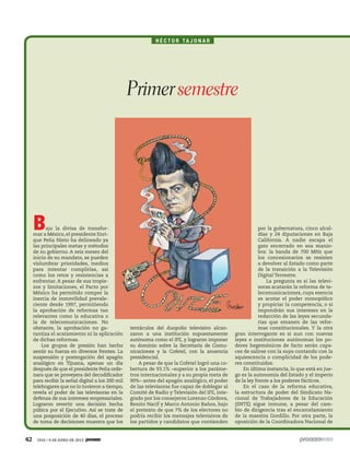 42 1910 / 9 DE JUNIO DE 2013
H É C T O R TA J O N A R
Bajo la divisa de transfor-
mar a México, el presidente Enri-
que Peña Nieto ha delineado ya
las principales metas y métodos
de su gobierno. A seis meses del
inicio de su mandato, se pueden
vislumbrar prioridades, medios
para intentar cumplirlas, así
como los retos y resistencias a
enfrentar. A pesar de sus tropie-
zos y limitaciones, el Pacto por
México ha permitido romper la
inercia de inmovilidad prevale-
ciente desde 1997, permitiendo
la aprobación de reformas tan
relevantes como la educativa o
la de telecomunicaciones. No
obstante, la aprobación no ga-
rantiza el acatamiento ni la aplicación
de dichas reformas.
Los grupos de presión han hecho
sentir su fuerza en diversos frentes. La
suspensión y postergación del apagón
analógico en Tijuana, apenas un día
después de que el presidente Peña orde-
nara que se proveyera del decodificador
para recibir la señal digital a los 200 mil
telehogares que no lo tuvieron a tiempo,
revela el poder de las televisoras en la
defensa de sus intereses empresariales.
Lograron revertir una decisión hecha
púbica por el Ejecutivo. Así se trate de
una posposición de 40 días, el proceso
de toma de decisiones muestra que los
tentáculos del duopolio televisivo alcan-
zaron a una institución supuestamente
autónoma como el IFE, y lograron imponer
su dominio sobre la Secretaría de Comu-
nicaciones y la Cofetel, con la anuencia
presidencial.
A pesar de que la Cofetel logró una co-
bertura de 93.1% –superior a los paráme-
tros internacionales y a su propia meta de
90%– antes del apagón analógico, el poder
de las televisoras fue capaz de doblegar al
Comité de Radio y Televisión del IFE, inte-
grado por los consejeros Lorenzo Córdova,
Benito Nacif y Marco Antonio Baños, bajo
el pretexto de que 7% de los electores no
podría recibir los mensajes televisivos de
los partidos y candidatos que contienden
por la gubernatura, cinco alcal-
días y 24 diputaciones en Baja
California. A nadie escapa el
gato encerrado en esa manio-
bra: la banda de 700 MHz que
los concesionarios se resisten
a devolver al Estado como parte
de la transición a la Televisión
Digital Terrestre.
La pregunta es si las televi-
soras acatarán la reforma de te-
lecomunicaciones, cuya esencia
es acotar el poder monopólico
y propiciar la competencia, o si
impondrán sus intereses en la
redacción de las leyes secunda-
rias que emanen de las refor-
mas constitucionales. Y la otra
gran interrogante es si aun con nuevas
leyes e instituciones autónomas los po-
deres hegemónicos de facto serán capa-
ces de salirse con la suya contando con la
aquiescencia o complicidad de los pode-
res constituidos.
En última instancia, lo que está en jue-
go es la autonomía del Estado y el imperio
de la ley frente a los poderes fácticos.
En el caso de la reforma educativa,
la estructura de poder del Sindicato Na-
cional de Trabajadores de la Educación
(SNTE) sigue inmune, a pesar del cam-
bio de dirigencia tras el encarcelamiento
de la maestra Gordillo. Por otra parte, la
oposición de la Coordinadora Nacional de
Primersemestre
 