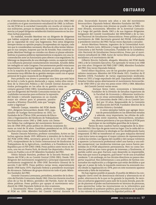 en el Movimiento de Liberación Nacional en los años 1960-1962
y también en el gran movimiento estudiantil de 1968. La influen-
cia del PCM en la sociedad trascendía con mucho al número de
sus militantes, porque no dependía de números, sino de la pre-
sencia y el papel dirigente establecido históricamente en las mu-
chas luchas populares.
En realidad, Arnoldo Martínez era un dirigente de dirigentes
que habían aceptado su papel rector voluntariamente, diríamos
por su capacidad de crear una hegemonía. Pero estos dirigentes
siempre tenían su opinión propia y la expresaban sin tapujos, cada
vez que lo consideraban necesario. Muchos de ellos tenían lideraz-
gos en sus campos, mayores que los de Arnoldo. Para construir su
poder, MartínezVerdugo no contaba con dinero ni plazas adminis-
trativas ni puestos políticos representativos ni siquiera con una re-
comendación ante un funcionario para ofrecer a sus seguidores.Su
liderazgo se desprendía de una ideología común, su especial visión
y su influencia personal constantemente renovada. Arnoldo debía
ser reelegido en cada Congreso. Frecuentemente perdió votaciones
importantes y no siempre lograba imponer su punto de vista, pe-
ro en la mayoría de las ocasiones, durante periodos prolongados y
momentos muy difíciles de su gestión siempre contó con el apoyo
personal de la gran mayoría de los dirigentes.
Para probarlo me atrevo a presentar una lista que está lejos
de incluir a toda la gente destacada y capaz, todos ellos miem-
bros de la Dirección Política y del Comité Central durante pe-
riodos prolongados en los años de su gestión como se-
cretario general (1962-1981). Inmediatamente se verá
que los dirigentes del Partido Comunista tenían las
cualidades necesarias para enfrentar la represión
del Estado e infundir esperanza en un mundo
mejor sin ofrecer para el presente, parafra-
seando a Winston Churchill, más que “sangre,
sudor y lágrimas”.
Valentín Campa, miembro del PCM desde
1921, dirigente ferrocarrilero desde 1925, orga-
nizador de huelgas ferrocarrileras en 1932, co-
fundador de la CTM en 1936, secretario de Educa-
ción y Organización del Sindicato de Trabajadores
Ferrocarrileros entre 1943 y 1948. Junto con Deme-
trio Vallejo fue codirigente del movimiento ferrocarri-
lero de 1958-1959, preso político en diversas ocasiones du-
rante un total de 16 años. Candidato presidencial en 1976, entre
muchas otras cosas. Miembro fundador del PRD.
Ramón Danzós Palomino, profesor normalista. Activo en las
luchas agrarias desde 1935. Militante y miembro de la dirección
del PCM (1936-1981), secretario general de la CCI entre 1964 y
1975, vicepresidente de la Unión Internacional de Sindicatos de
Trabajadores de la Agricultura, candidato a la Presidencia de la
República por el FEP (1963-1964). Preso político siete veces en So-
nora, una vez en Nueva York, de donde fue deportado a París, así
como en Puebla y en el DF. Miembro fundador del PRD.
Othón Salazar Ramírez, profesor de la Escuela Normal. Mi-
litante del PCM y de su Comité Central (1958-1981). Desde 1951
dirigente del movimiento magisterial y principal exponente del
movimiento magisterial de 1956-1958. Secretario General de la
sección 9 del SNTE. Preso político varias veces, especialmente
desde 1958 hasta 1970. Diputado federal y presidente municipal
de Alcozauca. Defensor de grupos étnicos en todo el país. Miem-
bro fundador del PRD.
Gerardo Unzueta Lorenzana, periodista, miembro de la direc-
ción del Partido Comunista desde 1962. Director durante muchos
años de La Voz de México, periódico del Partido. Autor de varias
obras políticas. Preso político por apoyar al movimiento estu-
diantil de 1968. Diputado federal en dos ocasiones.
J. Encarnación Pérez Gaytán, profesor normalista, ingresa
al PCM en 1939. Miembro del Comité Central durante 35
años. Encarcelado durante seis años a raíz del movimiento
ferrocarrilero. Diputado federal. Miembro fundador del PRD.
De las generaciones más jóvenes se puede citar a Pablo Gó-
mez Álvarez, economista. Miembro de la Juventud Comunis-
ta y luego del partido desde 1963 y de sus órganos dirigentes.
Integrante del Comité Coordinador del SPAUNAM y de la Cen-
tral Nacional de Estudiantes Democráticos. Preso político por el
movimiento de 1968. Secretario general del PSUM. Cofundador
y presidente interino del PRD.Varias veces diputado y senador.
Arturo Martínez Nateras, ingeniero de la Universidad Autó-
noma de Nuevo León. Militante y luego dirigente de la Juventud
Comunista y del Partido Comunista. Fundador de la Confedera-
ción Nacional de Estudiantes Democráticos. Preso por el movi-
miento estudiantil de 1968. Autor de varios libros sobre política,
socialismo y el movimiento del 68.
Gilberto Rincón Gallardo, abogado. Miembro del PCM desde
1963, y de la Comisión Ejecutiva. Fue apresado 32 veces y en 1968
por tres años. Dirigente del PMS (1987-1989). Miembro fundador
del PRD. Dos veces Diputado federal.
David Alfaro Siqueiros, uno de los grandes pintores del mu-
ralismo mexicano. Miembro del PCM desde 1921. Coeditor de El
Machete (1923). Fundador de varias organizaciones sindicales.
Preso en 1931 y luego expulsado del país. Expulsado también de
Estados Unidos apoya abiertamente el movimiento ferrocarrile-
ro de 1958-1959 y cae otra vez preso entre 1959 y 1964. Miembro
del Comité Central varias veces.
Enrique Semo Calev, economista e historiador.
Fundador de la División de Estudios Superiores de
la Facultad de Economía y diferentes institucio-
nes en otras universidades. Miembro del Parti-
do Comunista desde 1962 y de su Comité Cen-
tral por 19 años. Responsable de la Comisión
de Educación del PCM. Fundador-director de la
revista Historia y Sociedad.
A estos ejemplos habría que agregar doce-
nas de personalidades en los diferentes estados
y además, muy importante, las células de mili-
tantes entre maestros, ferrocarrileros, estudian-
tes, obreros petroleros y los que dejaron al PCM para
participar en las múltiples guerrillas de la época.
Varios de esos cuadros fueron marginados de la direc-
ción del PRD. Otro tipo de gente tomó su lugar. Con la caída del co-
munismo y del socialismo la ideología se fue desdibujando hasta
evaporarse. El PRD se transformó en una gran máquina electoral
cuya única tarea es asegurar el mayor número de representantes
a todos los niveles. Las figuras del caudillo y del cacique volvieron
a aparecer. La burocracia profesional cobró una fuerza y una soli-
dez excepcional. Las tendencias internas que nunca fueron per-
mitidas en el PCM adquirieron permanencia. Pero no como ten-
dencias políticas sino como grupos de intereses; y finalmente, el
partido sufrió una gran fractura cuyo desarrollo es imprevisible.
Hoy más que nunca la pregunta ¿qué hacer? es de una actualidad
candente.Y, sin embargo, en los círculos directivos no parece des-
pertar inquietud. Nos enfrentamos a una política de hechos con-
sumados sin explicación y a dirigentes que están decididos a que
siga así. A pesar de todo, la izquierda mexicana ha avanzado mu-
cho desde su legalización en 1978, pero en este momento aparece
estancada y falta de iniciativas.
No hay regreso posible al pasado. El pueblo de México ha con-
seguido cierto nivel de democracia electoral y alternancia en el
poder, alternancia de la que no ha gozado la izquierda. Se nece-
sita un esfuerzo gigantesco para salir de la jaula dorada, para de-
jar de plantear el poder exclusivamente en término de personas,
para aprovechar todas las innovaciones en la informática que
han cambiado el quehacer político, para reivindicar en la prácti-
ca los valores de la honestidad y la dignidad política.
verá
as
n
s
me-
carri-
E
Fu
l
t
te
parti
OBITUARIO
1910 / 9 DE JUNIO DE 2013 57
 