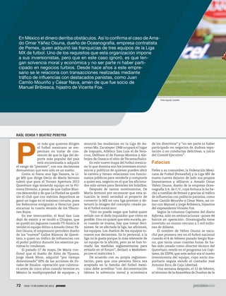 72 1910 / 9 DE JUNIO DE 201372 1910 / 9 DE JUNIO DE 2013
RAÚL OCHOA Y BEATRIZ PEREYRA
P
or más que quienes dirigen
el futbol mexicano se em-
pecinan en tratar de con-
vencer de que la liga del de-
porte más popular del país
está encaminada a adquirir
el rango de “premier”, con sus decisiones
demuestran que esto sólo es un sueño.
Como si fuera una liga llanera, la Li-
ga MX que dirige Decio de María Serrano
toleró que para el Torneo Apertura 2013
Querétaro siga teniendo equipo en la Pri-
mera División, a pesar de que Gallos Blan-
cos descendió y de que La Piedad se quedó
sin el club que con méritos deportivos se
ganó un lugar en el máximo circuito, pues
los Reboceros emigrarán a Veracruz para
encarnar la cuarta versión de los Tiburo-
nes Rojos.
En ese intercambio, el Real San Luis
dejó de existir y se mudó a Chiapas, que
se quedó sin Jaguares cuandoTV Azteca le
vendió el equipo felino a Amado Omar Yá-
ñez Osuna, el empresario petrolero dueño
de los “nuevos” Gallos Blancos de Queré-
taro, a quien su tráfico de influencias con
el poder político durante los sexenios pa-
nistas lo condenan.
El pasado 27 de mayo, De María con-
firmó que el dueño de Xolos de Tijuana,
Jorge Hank Rhon, adquirió “por tiempo
determinado” 60% de las acciones de Do-
rados de Sinaloa –operación que culmina-
rá antes de cinco años cuando termine en
México la multipropiedad de equipos–, y
anunció las mudanzas en la Liga de As-
censo Mx: Zacatepec 1948 ocupará el lugar
de Irapuato, Atlético San Luis el de Vera-
cruz, Delfines el de Pumas Morelos y Ale-
brijes de Oaxaca el sitio de Tecamachalco.
En este nuevo mapa del futbol mexica-
no lo que domina son los intereses econó-
micos y políticos de quienes pueden abrir
la cartera y tienen relaciones con funcio-
narios públicos para venderle y comprarle
a quien sea, negocio en el que los aficiona-
dos sólo sirven para llenarles los bolsillos.
Después de tantos movimientos, De
María terminó por reconocer que esta si-
tuación le restó seriedad al proyecto de
convertir la MX en una liga premier y de-
terioró la imagen del concepto creado pa-
ra el futbol mexicano:
“Uno no puede negar que habrá quien
señale con el dedo inquisidor que cómo es
posible. Uno no quiere que esto suceda, pe-
ro cuando se truena, hay que tomar deci-
siones. Se ve afectada la liga, las aficiones,
los equipos. Los dueños de los equipos to-
maron sus decisiones. En lo personal, a la
liga no le gusta porque lo más relevante de
un equipo es la afición, pero ya se han to-
mado las medidas reglamentarias para
evitarlo en el futuro”, declaró a Mediotiem-
po.com el miércoles 5.
De acuerdo con su propia reglamen-
tación, para que una persona física sea
aceptada en la familia del futbol mexi-
cano debe acreditar “con documentación
idónea la solvencia moral y económica
de los directivos” y “no ser parte ni haber
participado en negocios de dudosa repu-
tación o en conductas delictivas, a juicio
del Comité Ejecutivo”.
Falacias
Fieles a su costumbre, la Federación Mexi-
cana de Futbol (Femexfut) y la Liga MX de
nueva cuenta dejaron de lado sus propios
lineamientos y afiliaron a Amado Omar
Yáñez Osuna, dueño de la empresa Ocea-
nografía S.A. de C.V., cuya fortuna la ha he-
cho a costillas de Pemex y gracias al tráfico
de influencias con políticos panistas,como
Juan Camilo Mouriño y César Nava, así co-
mo con Manuel y Jorge Bribiesca, hijastros
del expresidente Vicente Fox.
Según la columna Capitanes del diario
Reforma, sólo en embarcaciones –posee 84
barcos en operación– Oceanografía tiene
invertido un monto cercano a 2 mil millo-
nes de dólares.
El nombre de Yáñez Osuna se escu-
chó por primera vez en el futbol nacional
cuando el 4 de febrero pasado Sergio Bue-
no, que tenía unas cuantas horas de ha-
ber sido cesado como director técnico del
Querétaro, reveló en el programa Los Capi-
tanes, de ESPN, que este señor era el nuevo
inversionista del equipo, cuyo socio ma-
yoritario seguía siendo el contador José
Antonio Rico, de Caja Libertad.
Una semana después, el 12 de febrero,
al término de la Asamblea de Dueños de la
En México el dinero derriba obstáculos. Así lo confirma el caso de Ama-
do Omar Yáñez Osuna, dueño de Oceanografía, empresa contratista
de Pemex, quien adquirió las franquicias de tres equipos de la Liga
MX de futbol. Uno de los requisitos que esta organización impone
a sus inversionistas, pero que en este caso ignoró, es que ten-
gan solvencia moral y económica y no ser parte ni haber parti-
cipado en negocios turbios. Desde hace años a este empre-
sario se le relaciona con transacciones realizadas mediante
tráfico de influencias con destacados panistas, como Juan
Camilo Mouriño y César Nava, amén de que fue socio de
Manuel Bribiesca, hijastro de Vicente Fox.
Fidel Aguilar Castillo
 