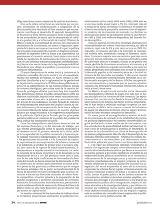 34 1915 / 14 DE JULIO DE 2013
Valga mencionar casos conspicuos de carácter económico.
Uno es de orden estructural, se caracteriza por un pro-
ceso incompleto de modernización y adaptación de la
planta productiva vernácula al libre comercio que escasa-
mente contribuye al desarrollo. El segundo desequilibrio
es financiero y tiene efectos similares. Ante la indiferencia
de las autoridades, la banca casi ha abandonado el crédi-
to a la producción y a la formación de capital. El Banco de
México cuida de la estabilidad de precios, pero descuida el
crecimiento de la economía, así como la regulación apro-
piada de la banca extranjera o nacional. A la par, la política
fiscal quedó empequeñecida cuando se desgravó sustanti-
vamente el Impuesto Sobre la Renta y se suprimieron los
gravámenes al comercio exterior, hasta dejar como única
salida la expoliación de las finanzas de Pemex en sustitu-
ción de una reforma tributaria pospuesta indefinidamen-
te y frente a las restricciones de la Ley de Responsabilidad
Hacendaria que obliga al equilibrio presupuestal casi en
cualquier circunstancia.
El tercer desajuste es de orden social y consiste en la
violación ostensible del pacto social y en el resquebraja-
miento del mercado de trabajo, en hacer crónica la des-
igualdad distributiva y en la aglomeración de perdedores
en la justa de la competencia. El último desequilibrio se ex-
presa en la segmentación de las fuerzas políticas, nacida
de razones ideológicas, pero sobre todo de la cerrada de-
fensa de privilegios elitistas que hasta hoy han impedido
fijar prelaciones, formar acuerdos democráticos sobre los
objetivos nacionales, dejando esos temas macroeconómi-
cos esenciales al mercado. La pobreza y carencias sociales
del grueso de los ciudadanos, el exilio forzado de millones
de indocumentados mexicanos en Estados Unidos, el cos-
toso salvamento y la extranjerización de la banca reflejan
incontrovertiblemente fallas severas de nuestro régimen
político que niega influencia a los segmentos mayoritarios
de la población. Ojalá el pacto firmado por los principales
partidos políticos al comienzo de la gestión del presidente
Peña, corrija esa lamentable situación.
Entre los desequilibrios resultantes destacan dos –el
del sistema financiero y el del mercado de trabajo– por
sus efectos generalizados sobre el aparato productivo y
el bienestar social. El primero, además de lo dicho, refle-
ja la incapacidad de la política monetaria y bancaria pa-
ra cumplir funciones indispensables de apoyo financiero
a los productores nacionales o a la formación de capital.
La reprivatización-extranjerización de la banca comercial
y la inhibición al crédito de primer piso a la banca esta-
tal, son causa de la ruptura de nexos entre economía, fi-
nanciamiento e impulso estatal al crecimiento. La carte-
ra conjunta de la banca comercial y la de desarrollo se ha
desplomado de 63 a 21% del producto entre 1995 y 2008,
uno de los más bajos coeficientes de intermediación ban-
caria del mundo. La banca comercial ha disminuido en 33%
su cartera real de crédito, particularmente al sector priva-
do a pesar de las garantías y redescuentos que le otorgan
los bancos estatales. Por su parte, la transformación de la
banca de desarrollo en banca de segundo piso la orilla a re-
nunciar a dos de sus funciones centrales: el crédito direc-
to, competitivo, al sector privado y la preparación de los
grandes programas o proyectos nacionales de inversión.
Asimismo, la acumulación antiinflacionaria, precautoria o
quizá antidesarrollista de reservas de divisas del Banco de
México tiene un alto costo financiero que ya disuelve casi
por entero su capital social.
La erosión universal de los mercados de trabajo alcan-
za en México proporciones alarmantes. La población eco-
nómicamente activa creció 140% entre 1980 y 2008, esto es,
a una tasa media anual mayor a 3%. En contraste, más de
la mitad de la fuerza de trabajo es informal y el empleo en
el sector secundario que podría tomarse como el segmen-
to moderno de la economía de mercado, vio declinar su
participación dentro de la población activa en casi 60% en-
tre 1990 y 2008, con evidente desperdicio del llamado bo-
no demográfico.
Como es natural, el costo de la estrategia adoptada creó
vulnerabilidades sin cuento.Visto más de cerca, en 1995 el
producto cayó más de 6% y otro tanto ocurre en 2009. Por
supuesto, el consumo privado y la inversión se contraje-
ron todavía más, arrastrando consigo al bienestar ciuda-
dano. La incierta mejoría macroeconómica poscrisis no es
general y menos suficiente, no compensa del todo la caída
de 2009 sobre todo en el empleo, cuando ya se perfila una
nueva pérdida de dinamismo económico; el consumo y el
empleo de la población seguirán deprimidos y por tanto las
ramas productivas más afectadas son las que se asocian a
la demanda popular y a la inversión, estos es, a la salud in-
trínseca de los mercados nacionales. Y ello ocurre cuando
proliferan vicisitudes internacionales derivadas de la do-
ble recesión europea y de las lentas, difíciles, recuperacio-
nes norteamericana y japonesa que ya parecen arrastrar
consigo a las principales economías emergentes, China, la
India y Brasil, entre otras.
En México, la apertura de mercados no ha clausurado
los desequilibrios externos de pagos por más que se ha-
yan multiplicado los tratados de libre comercio. Las expor-
taciones han crecido mucho desde la firma del Tratado de
Libre Comercio de América del Norte, pero las importacio-
nes lo han hecho a velocidad análoga o superior. En con-
secuencia, el déficit de la cuenta corriente de la balanza
de pagos y la afluencia del ahorro externo siguen determi-
nando el ritmo máximo asequible de desarrollo.
En suma, junto al estrangulamiento externo, el énfa-
sis en soluciones de mercado, en la estabilidad de precios,
en políticas segmentadas y en extremo conservadoras, se-
guirá produciendo ritmos mediocres de crecimiento, cos-
tos ascendentes de sostenibilidad ambiental mientras to-
man carta de naturalización la pobreza, el desempleo, el
ascenso de la informalidad con cifras de desocupación de
los jóvenes peligrosamente altas. De ahí el desprestigio de las
llamadas reformas estructurales –reformas en esencia mi-
croeconómicas o microsociales– y el descontento mani-
fiesto de la población joven frente a un futuro deteriorado.
(...) En rigor las prelaciones debieran reorientarse al
menos a los siguientes campos: crear mecanismos de for-
mación de acuerdos democráticos que lleven a reconstruir
los pactos sociales y, por ende, clarifiquen el ámbito de las
responsabilidades públicas manifiestas en el contenido y
ordenamiento de la estrategia macro y microeconómica;
fomentar prioritariamente el empleo; propiciar la recon-
versión deliberada de la planta productiva nacional y la in-
tegración del sector exportador al resto de la economía;
emprender la reforma fiscal; regular el funcionamiento de
la banca comercial y liberar de trabas a la banca de desa-
rrollo; limitar el poder político de los medios masivos de
comunicación; establecer derechos sociales exigibles, uni-
versales para proteger a los trabajadores y a los grupos sin
representación política de la marginación; mejorar el sis-
tema educativo y de investigación básica; y por último, co-
menzar por establecer metas mucho mejor equilibradas
entre objetivos estabilizadores y los del empleo e ingreso,
esto es vertebrar sin contradicciones mayúsculas la políti-
ca económica con la política social.
5ec9d6b2feca2945c0f5a56d37298847270712cf65d644dc6d9fbdab07e4046e39aeb2
 