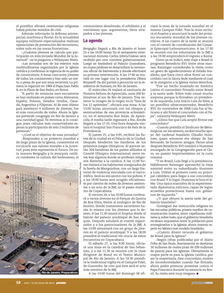 el pontífice oficiará ceremonias religiosas
habrá policías vestidos de civil.
Además reforzarán la defensa aeroes-
pacial, marítima y fluvial. En la actualidad
equipos militares especializados realizan
operaciones de prevención del terrorismo,
sobre todo en las zonas fronterizas.
–¿Cuántos jóvenes se calcula que par-
ticiparán en esta Jornada Mundial de la Ju-
ventud? –se le pregunta a Velázquez Nieto.
–Las jornadas son de los eventos más
multitudinarios organizados por la Iglesia
católica y confirman la vigencia de su poder
de convocatoria. A éstas concurren jóvenes
de todos los continentes y han sido un éxi-
to, a pesar de que son muy recientes. La pri-
mera la organizó en 1984 el Papa Juan Pablo
II, en la Plaza de San Pedro, en Roma.
“A partir de entonces esos encuentros
se han realizado en países como Alemania,
España, Polonia, Estados Unidos, Cana-
dá, Argentina y Filipinas. Al de este último
país asistieron 4 millones de jóvenes; fue
el más concurrido de todos. Ahora la Igle-
sia pretende congregar en Río de Janeiro a
una cantidad igual.Ya veremos si lo consi-
gue, pues cálculos más conservadores es-
peran la participación de sólo 2 millones de
personas.”
–¿Cuál es el objetivo de esas jornadas?
–Responden a un proyecto mundial y
de largo plazo de la Iglesia, consistente en
inculcarle sus valores morales a la juven-
tud, pues ésta representa el futuro. De es-
ta manera Bergoglio y la jerarquía católi-
ca combaten la cultura del hedonismo, el
consumismo desaforado, el nihilismo y el
narcisismo que, argumentan, tiene atra-
pados a los jóvenes.
La agenda
Bergoglio llegará a Río de Janeiro el lunes
22 a las 14:00 horas. En el aeropuerto inter-
nacional Antonio Carlos Jobim/Galeao será
recibido por una comitiva gubernamental.
Luego se trasladará al Palacio Guanabara,
en cuyos jardines se desarrollará la ceremo-
nia oficial de bienvenida y donde efectuará
su primera intervención. A las 17:40 se reu-
nirá en ese lugar con la presidenta Dilma
Rousseff.De ahí partirá a pernoctar en la re-
sidencia de Sumará, en Río de Janeiro.
El miércoles 24 viajará al santuario de
Nuestra Señora de Aparecida, unos 200 ki-
lómetros al sur de Río de Janeiro. Tras ve-
nerar la imagen de la virgen en la “Sala de
los 12 apóstoles”, oficiará una misa. A las
13:00 horas almorzará con los obispos y
seminaristas de esa provincia eclesiásti-
ca, en el seminario Bon Jesús, de Apare-
cida. A media tarde regresará a Río, donde
llegará a las 17:25. Una hora después visi-
tará el hospital San Francisco de Asís de la
Providencia.
El jueves 25, a las 9:45, recibirá las lla-
ves de la ciudad en el Palacio de la Ciudad.
Después bendecirá las banderas de los
próximos Juegos Olímpicos. Al parecer se-
rán 204 banderas de los países afiliados al
Comité Olímpico Internacional; entre és-
tos hay algunos donde se profesan religio-
nes distintas a la católica. A las 11:00 ho-
ras visitará a los habitantes marginados de
la favela de Manguinhos, con un largo his-
torial de violencia vinculada con el narco-
tráfico. Será su encuentro con los pobres.Y
a las 18:00 horas será acogido oficialmen-
te por cientos de miles de jóvenes asisten-
tes a un acto de la JMJ, en el paseo maríti-
mo de Copacabana.
El viernes 26, a las 10:00 horas confesa-
rá a varios jóvenes en el Parque da Quinta
da Boa Vista, frente al zoológico de Río de
Janeiro, donde numerosos sacerdotes ha-
rán lo mismo con los jóvenes que lo de-
seen. A las 11:30 rezará el Ángelus desde el
balcón del palacio arzobispal de San Joa-
quín. Después saludará al comité organi-
zador y a los patrocinadores de la JMJ. A
las 13:00 almorzará con un grupo de jóve-
nes en el palacio arzobispal. Y a las 18:00
presidirá el tradicional vía crucis de estos
encuentros en Copacabana.
El sábado 27, a las 9:00 horas, oficia-
rá una misa en la catedral de San Sebas-
tián, y a las 11:30 se reunirá con la clase
dirigente de Brasil en el Teatro Munici-
pal de Río de Janeiro. A las 19:30 presidi-
rá la tradicional vigilia en el Campus Fidei,
de Guaratiba. Se cree que éste será el acto
más emotivo de la JMJ.
A las 10:00 horas del domingo 28 ofi-
ciará la misa de la jornada mundial en el
mismo Campus Fidei. Tras la misa recita-
rá el Ángelus y anunciará la sede del próxi-
mo encuentro mundial de los jóvenes ca-
tólicos. A las cuatro de la tarde se reunirá
con el comité de coordinación del Conse-
jo Episcopal Latinoamericano. A las 17:30
se reunirá con los voluntarios de la JMJ y
a las 19:00 emprenderá el regreso a Roma.
Como ya se indicó, este viaje a Brasil lo
programó Benedicto XVI. Entre otras razo-
nes, Ratzinger consideraba la visita como
un gesto de agradecimiento al Estado bra-
sileño, que hace cinco años firmó un con-
cordato con la Santa Sede mediante el cual
se le otorgaron a la Iglesia varios derechos.
“Fue un hecho inusitado en América
Latina el concordato firmado entre Brasil
y la santa sede. Sobre todo causó mucha
sorpresa porque lo firmaban un presiden-
te de izquierda, Luiz Inácio Lula da Silva, y
un pontífice ultraconservador, Benedicto
XVI. En noviembre de 2008 Lula fue al Va-
ticano y ahí firmó el concordato con el Pa-
pa”, comenta Velázquez Nieto.
–¿Cómo fue que Lula aceptó firmar ese
concordato?
–Cuando presidía el Sindicato de Meta-
lúrgicos, en los setenta, recibió mucho apo-
yo del cardenal brasileño Cláudio Hum-
mes, quien entonces era obispo de Sao
Bernardo. Se hicieron amigos. Varios años
después Benedicto XVI nombró a Hummes
encargado de la Congregación para el Cle-
ro, un puesto importantísimo en la curia
romana.
“Y en Brasil, Lula llegó a la presidencia.
Hábilmente Ratzinger aprovechó la vieja
amistad entre su subordinado Hummes
y Lula. Utilizó al primero como su princi-
pal cabildero para llegar a ese concordato
con Brasil.Y lo logró. Hummes le hizo el lo-
bby. Una típica maniobra de la experimen-
tada diplomacia vaticana, capaz de lograr
acuerdos provechosos hasta con gobier-
nos de izquierda.”
–¿Y qué obtuvo la santa sede del go-
bierno brasileño?
–Consiguió dar instrucción religiosa en
las escuelas públicas, poseer medios de co-
municación masiva, tener capellanías mili-
tares y,sobre todo,que el gobierno brasileño
recabara impuestos entre la población para
entregárselos a la Iglesia; ahora intenta re-
petir en México ese modelo brasileño.
–¿Cuánto dinero recauda el gobierno
de Brasil para la Iglesia?
–Según cifras publicadas por el diario
Folha de Sao Paulo, diariamente se destinan
39 millones de reales (más de 200 millones
de pesos) para las Iglesias. Obviamente la
mayor parte es para la Iglesia católica, por
ser la mayoritaria. Este concordato, motivo
de inconformidades cuando fue firmado,
ahora podrá provocar protestas contra el
Papa Francisco durante su estancia en Bra-
sil. Su visita será muy riesgosa.
SergioMoraes/Reuters
Río de Janeiro. Preparativos
58 1915 / 14 DE JULIO DE 2013
5ec9d6b2feca2945c0f5a56d37298847270712cf65d644dc6d9fbdab07e4046e39aeb2
 