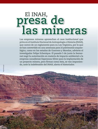62 1915 / 14 DE JULIO DE 2013
Las empresas mineras aprovechan el caos institucional que
priva en el Instituto Nacional deAntropología e Historia (INAH),
que carece de un regglamento para su Leyy Orggánica, por lo que
se han convertido en una amenaza para el patrimonio arqueo-
lógico, como en los estados de Guerrero y Morelos, advierte el
investigador Felipe Echenique. El pasado 5 de junio la Semar-
nat negó la autorización en materia de impacto ambiental a la
empresa canadiense Esperanza Silver para la implantación de
un proyecto minero, pero firmas como ésta, se van imponien-
d t l i d f ió d l INAH l t l hi t i d
presa de
las mineras
El INAH,
MiguelDimayuga
5ec9d6b2feca2945c0f5a56d37298847270712cf65d644dc6d9fbdab07e4046e39aeb2
 