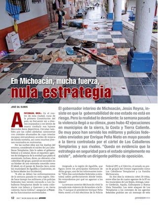 12 1917 / 28 DE JULIO DE 2013
JOSÉ GIL OLMOS
A
PATZINGÁN, MICH.– En el cen-
tro de esta ciudad, cuna de
la primera Constitución del
país, es frecuente ver a jóve-
nes enjoyados y con lentes de
marca conducir sus lujosos
Mercedes Benz deportivos. Circulan tam-
bién por las calles aledañas camionetas
con cristales ahumados de cuyo interior
escapan estruendosos acordes de música
de banda norteña, así como muchos jóve-
nes montados en motonetas.
Por las noches ellos son los dueños del
entorno, considerado el núcleo de Los Caba-
lleros Templarios. Esto lo saben el gobierno
federal y el estatal, dicen al reportero agen-
tes de inteligencia de la entidad que piden el
anonimato. Incluso, dicen, ya ubicaron a los
cabecillas del grupo,quienes se esconden en
un búnker de una montaña conocida como
El Jabalí, en el paraje de Rancho Seco, entre
los municipios de Aguililla y Coalcomán, en
la Sierra Madre Sur Occidental,
“A ello se deben los enfrentamientos
de la semana pasada en esta región. Des-
de hace tiempo los militares y los policías
federales han venido cercando a Los Ca-
balleros Templarios desde la costa colin-
dante con Jalisco y Guerrero y en tierra
caliente, hacia Colima”, aseguran a Proce-
so los funcionarios entrevistados.
En Michoacán, mucha fuerza,
El gobernador interino de Michoacán, Jesús Reyna, in-
siste en que la gobernabilidad de ese estado no está en
riesgo.Pero la realidad lo desmiente: la semana pasada
la violencia llegó a su clímax,pues hubo 42 ejecuciones
en municipios de la sierra, la Costa y Tierra Caliente.
De muy poco han servido los militares y policías fede-
rales enviados por Enrique Peña Nieto en mayo pasado
a la tierra controlada por el cártel de Los Caballeros
Templarios y sus rivales. “Queda en evidencia que la
estrategia en seguridad para el estado simplemente no
existe”, advierte un dirigente político de oposición.
Asignado a la región de Aguililla, que
figura entre los principales bastiones de
dicho grupo, uno de los informantes insis-
te: “Ellos (las autoridades federales y esta-
tales) saben perfectamente dónde están.
No entendemos por qué no agarran a los
líderes”.
La semana anterior Michoacán vivió la
jornada más violenta de diciembre a la fe-
cha. Y aunque el presidente Enrique Peña
Nieto envió a 8 mil efectivos de la Policía
Federal (PF) y el Ejército, el estado es pre-
sa de grupos del crimen organizado como
Los Caballeros Templarios y La Familia
Michoacana.
En dos días la violencia cobró 29 vidas,
entre ellas las de cuatro agentes de la PF en
los municipios de Los Reyes, Arteaga, Láza-
ro Cárdenas, Aquila, Ciahuayana y Buena
Vista Tomatlán. Los siete ataques de Los
Templarios a los convoyes de los agentes
federales podrían ser un mensaje de esta
nula estrategia
EmilEl
 