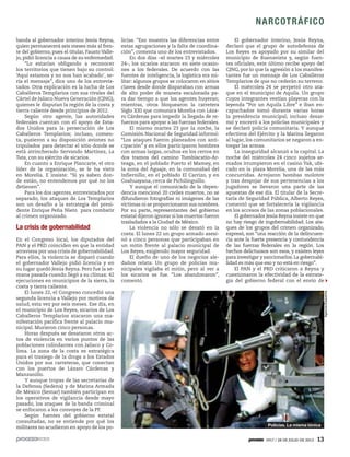 1917 / 28 DE JULIO DE 2013 13
NARCOTRÁFICO
banda al gobernador interino Jesús Reyna,
quien permanecerá seis meses más al fren-
te del gobierno, pues el titular, Fausto Valle-
jo, pidió licencia a causa de su enfermedad.
“Lo estarían obligando a reconocer
los territorios que tienen bajo su control:
‘Aquí estamos y no nos han acabado’, se-
ría el mensaje”, dice uno de los entrevis-
tados. Otra explicación es la lucha de Los
Caballeros Templarios con sus rivales del
Cártel de Jalisco Nueva Generación (CJNG),
quienes le disputan la región de la costa y
tierra caliente desde principios de 2012.
Según otro agente, las autoridades
federales cuentan con el apoyo de Esta-
dos Unidos para la persecución de Los
Caballeros Templarios; incluso, comen-
ta, pusieron a su disposición aviones no
tripulados para detectar el sitio donde se
está atrincherado Servando Martínez, La
Tuta, con su ejército de sicarios.
En cuanto a Enrique Plancarte, el otro
líder de la organización, se le ha visto
en Morelia. E insiste: “Si ya saben don-
de están, no entendemos por qué no los
detienen”.
Para los dos agentes, entrevistados por
separado, los ataques de Los Templarios
son un desafío a la estrategia del presi-
dente Enrique Peña Nieto para combatir
al crimen organizado.
La crisis de gobernabilidad
En el Congreso local, los diputados del
PAN y el PRD coinciden en que la entidad
atraviesa por una crisis de gobernabilidad.
Para ellos, la violencia se disparó cuando
el gobernador Vallejo pidió licencia y en
su lugar quedó Jesús Reyna. Pero fue la se-
mana pasada cuando llegó a su clímax: 42
ejecuciones en municipios de la sierra, la
costa y tierra caliente.
El lunes 22, el Congreso concedió una
segunda licencia a Vallejo por motivos de
salud, esta vez por seis meses. Ese día, en
el municipio de Los Reyes, sicarios de Los
Caballeros Templarios atacaron una ma-
nifestación pacífica frente al palacio mu-
nicipal. Murieron cinco personas.
Horas después se desataron otros ac-
tos de violencia en varios puntos de las
poblaciones colindantes con Jalisco y Co-
lima. La zona de la costa es estratégica
para el trasiego de la droga a los Estados
Unidos por sus carreteras, que conectan
con los puertos de Lázaro Cárdenas y
Manzanillo.
Y aunque tropas de las secretarías de
la Defensa (Sedena) y de Marina Armada
de México (Semar) también participan en
los operativos de vigilancia desde mayo
pasado, los ataques de la banda criminal
se enfocaron a los convoyes de la PF.
Según fuentes del gobierno estatal
consultadas, no se entiende por qué los
militares no acudieron en apoyo de los po-
licías. “Eso muestra las diferencias entre
estas agrupaciones y la falta de coordina-
ción”, comenta uno de los entrevistados.
En dos días –el martes 23 y miércoles
24–, los sicarios atacaron en siete ocasio-
nes a los federales. De acuerdo con las
fuentes de inteligencia, la logística era mi-
litar: algunos grupos se colocaron en sitios
claves desde donde disparaban con armas
de alto poder de manera escalonada pa-
ra dar tiempo a que los agentes huyeran;
mientras, otros bloquearon la carretera
Siglo XXI que comunica Morelia con Láza-
ro Cárdenas para impedir la llegada de re-
fuerzos para apoyar a las fuerzas federales.
El mismo martes 23 por la noche, la
Comisión Nacional de Seguridad informó:
“Los ataques fueron planeados con anti-
cipación” y en ellos participaron hombres
con armas largas, ocultos en los cerros en
dos tramos del camino Tumbiscatío-Ar-
teaga, en el poblado Puerto el Mamey, en
la zona del Aguaje, en la comunidad del
Infiernillo; en el poblado El Carrizo, y en
Coahuayana, cerca de Pichilinguillo.
Y aunque el comunicado de la depen-
dencia mencionó 20 civiles muertos, no se
difundieron fotografías ni imágenes de las
víctimas ni se proporcionaron sus nombres.
Por su parte, representantes del gobierno
estatal dijeron ignorar si los muertos fueron
trasladados a la Ciudad de México.
La violencia no sólo se desató en la
costa. El lunes 22 un grupo armado asesi-
nó a cinco personas que participaban en
un mitin frente al palacio municipal de
Los Reyes, exigiendo mayor seguridad.
El dueño de uno de los negocios ale-
daños relata: Un grupo de policías mu-
nicipales vigilaba el mitin, pero al ver a
los sicarios se fue. “Los abandonaron”,
comentó.
El gobernador interino, Jesús Reyna,
declaró que el grupo de autodefensa de
Los Reyes es apoyado por su similar del
municipio de Buenavista y, según fuen-
tes oficiales, este último recibe apoyo del
CJNG, por lo que la agresión a los manifes-
tantes fue un mensaje de Los Caballeros
Templarios de que no cederán su terreno.
El miércoles 24 se perpetró otro ata-
que en el municipio de Aquila. Un grupo
cuyos integrantes vestían playeras con la
leyenda “Por un Aquila Libre” e iban en-
capuchados tomó durante varias horas
la presidencia municipal; incluso desar-
mó y encerró a los policías municipales y
se declaró policía comunitaria. Y aunque
efectivos del Ejército y la Marina llegaron
al lugar, los comunitarios se negaron a en-
tregar las armas.
La inseguridad alcanzó a la capital. La
noche del miércoles 24 cinco sujetos ar-
mados irrumpieron en el casino Yak, ubi-
cado en la plaza Morelia, una de las más
concurridas. Arrojaron bombas molotov
y tras despojar de sus pertenencias a los
jugadores se llevaron una parte de las
apuestas de ese día. El titular de la Secre-
taría de Seguridad Pública, Alberto Reyes,
comentó que se fortalecería la vigilancia
en los accesos de las zonas poblacionales.
El gobernador Jesús Reyna insiste en que
no hay riesgo de ingobernabilidad. Los ata-
ques de los grupos del crimen organizado,
expresó, son “una reacción de la delincuen-
cia ante la fuerte presencia y contundencia
de las fuerzas federales en la región. Los
hechos delictuosos son esos, y existen leyes
para investigar y sancionarlos.La gobernabi-
lidad es más que eso y no está en riesgo”.
El PAN y el PRD criticaron a Reyna y
cuestionaron la efectividad de la estrate-
gia del gobierno federal con el envío de
AgenciaEsquema
Policías. La misma tónica
 