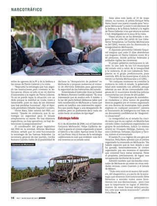 14 1917 / 28 DE JULIO DE 2013
NARCOTRÁFICO
miles de agentes de la PF y de la Sedena a
las zonas de Tierra Caliente y la costa.
“Repruebo la estrategia que han segui-
do las instituciones para combatir la de-
lincuencia. Ahora no sólo es en mi distrito
(Coalcomán) o la región de Tierra Caliente.
Ya no se puede tapar la situación con un
dedo porque la realidad es cruda, triste y
lamentable, pues no deja de ser doloroso
que hay pérdidas humanas”, dijo el dipu-
tado perredista Osbaldo Esquivel Lucatero.
Víctor Báez, líder estatal del PRD, co-
mentó: “Queda en evidencia que la es-
trategia en seguridad para el Estado
simplemente no existe. No hay objetivos
específicos, no hay operativos, no hay de-
tenciones ni aseguramientos”.
El coordinador del grupo legislativo
del PAN en la entidad, Alfonso Martínez
Alcázar, señaló que no está funcionando
la estrategia de las fuerzas federales. La
secretaria general de ese partido, Cecilia
Romero Castillo, habló de la posibilidad de
declarar la “desaparición de poderes” en
Michoacán y propuso aumentar el núme-
ro de efectivos federales para garantizar
la seguridad de los habitantes del estado.
Entrevistada el miércoles 24 en la Ciudad
de México, Romero Castillo expuso: “Es muy
interesante que se analice esto. E insisto: a
la luz del pacto federal (debemos saber qué
está sucediendo) en Michoacán y hasta qué
punto se justifica una intervención especí-
fica que pueda llegar a una desaparición de
poderes, pero no podríamos decir nada sin
antes hacer un análisis de tipo legal”.
Estrategia fallida
El 11 de diciembre de 2006, con el Operativo
Conjunto Michoacán, Felipe Calderón de-
claró la guerra al crimen organizado y lanzó
el Ejército a las calles. Apenas tenía 10 días
en Los Pinos. Hoy el fracaso de la estrategia
calderonista es más que evidente: más de 6
mil muertos en su estado natal.
Siete años más tarde, el 19 de mayo
último, su sucesor, el priista Enrique Peña
Nieto, lanzó una nueva cruzada para “recu-
perar Michoacán” y envió 6 mil efectivos de
la Sedena y de la Policía Federal a la región
deTierra Caliente, a los que ahora se suman
2 mil, desplegados en la zona de la costa.
Hasta ahora no se ha detenido a nin-
guno de los jefes del cártel de Los Caba-
lleros Templarios, La Familia Michoacana
ni del CJNG; menos aún ha disminuido la
inseguridad en Michoacán.
El diputado perredista Osbaldo Esqui-
vel asegura que cada 15 días abandonan
sus hogares en Tierra Caliente entre 30 y
40 personas, donde policías federales y
soldados vigilan las carreteras.
El propio gobierno michoacano lo ad-
mite: ni uno solo de los 113 municipios
del estado está a salvo de la inseguridad
y la violencia. El de Los Caballeros Tem-
plarios es el grupo predominante, pues
controla 40% de los municipios; el resto lo
tienen La Familia Michoacana y el CJNG.
“En cualquier momento va a estallar la
violencia en todo el estado; la gobernabi-
lidad está sostenida con alfileres, porque
además ya son 28 las comunidades indí-
genas de 11 municipios donde hay policías
comunitarias con armas de alto poder.
“También hay 10 grupos de autodefen-
sa ciudadana y otros tantos de guardias
blancas pagados por el crimen organizado
en una decena de municipios. Esto puede
explotar en cualquier momento”, asevera
el funcionario de inteligencia con base en
un documento confidencial de “diagnósti-
co situacional”.
La inseguridad en el estado ha creci-
do tanto que en su capital, en Morelia han
cerrado calles ciudadanos organizados en
grupos de autodefensa, indica. Lo mismo
ocurre en Uruapan, Hidalgo, Zamora, Lá-
zaro Cárdenas, Sahuayo, Jiquilpan y Taco-
na, insiste el entrevistado.
El jueves 25, a su regreso de una gira por
Veracruz, Peña Nieto admitió que el crimen
organizado ha avanzado en Michoacán: “Ha
habido espacios que se han dejado o que
ha ganado, lamentablemente, el crimen
organizado; por eso tenemos el operativo
que comenzó hace varias semanas. Tiene
el propósito, precisamente, de lograr una
recuperación territorial de la zona”.
Admitió también que las bandas crimi-
nales de Michoacán ya están en otras enti-
dades vecinas, como Guerrero y el Estado
de México.
“Todo esto está en el marco del análi-
sis, del diagnóstico, y a partir de la estra-
tegia que estamos instrumentando debe
llevarnos a atender todos estos fenó-
menos con sus derivaciones... pero creo
que lo importante es lograr el debilita-
miento de estas fuerzas delincuencia-
les; creo que vamos avanzando”, añadió
Peña Nieto.
OctavioGómezOctavioGómez
Tierra Caliente. Trincheras
Caminos de Michoacán
 