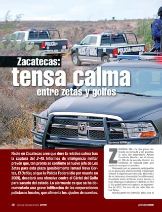 18 1976 / 28 DE JULIO DE 2013
Nadie en Zacatecas cree que dure la relativa calma tras
la captura del Z-40. Informes de inteligencia militar
prevén que, tan pronto se confirme al nuevo jefe de Los
Zetas para esta plaza (posiblemente Ismael Nava Cor-
tez,El Ostión,al que la Policía Federal dio por muerto en
2009), desatará una ofensiva contra el Cártel del Golfo
para sacarlo del estado. Lo alarmante es que se ha do-
cumentado una grave infiltración de las corporaciones
policiacas locales, que alimenta los ajustes de cuentas.
tensa calmaentre zetas y golfos
VERÓNICA ESPINOSA
Z
ACATECAS, ZAC.- De dos pisos, de-
rruida su fachada y sin puertas,
la casa del empresario Arturo
Guardado Méndez, en el núme-
ro 106 de la avenida Huicot, en
Fresnillo, es vigilada para que
nadie se acerque a curiosear.
Procesado por su presunta participación
en un plan para atentar contra el diputado
federal y exgobernador Ricardo Monreal y
de su hermano, el senador David Monreal,
Guardado tenía al frente, como vecino, a
Iván Velázquez Caballero, El Talibán, Z-50 o
El 50, quien hasta su captura, en septiem-
bre de 2012, fue uno de los cabecillas de
Los Zetas.
Mucha gente en Fresnillo sabía que El
18 1976 / 28 DE JULIO DE 2013
Zacatecas:
 