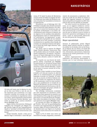NARCOTRÁFICO
1917 / 28 DE JULIO DE 2013 19
50 vivía ahí hasta que la Marina lo atra-
pó en San Luis Potosí a raíz de una de
las traiciones que cuartearon a la orga-
nización criminal, de acuerdo con testi-
monios contenidos en expedientes sobre
Los Zetas –particularmente relacionados
con los hermanos Treviño Morales– que
están en poder de la justicia estaduni-
dense (Proceso 1916).
Según dichos documentos, Velázquez
Caballero fue entregado por Miguel Án-
gel Treviño luego de que supuestamente
aquél se “acercara” al Cártel del Golfo pa-
ra disputarle al Z-40 el control de San Luis
Potosí.
Desde Fresnillo, donde a decir de la
Marina llegó a comandar a unas 400 per-
sonas, El 50 operó la plaza de Monterrey,
aunque antes se había encargado de Nue-
vo Laredo por una orden de Heriberto Laz-
cano, de quien fue mandadero al entrar en
la organización.
Inconforme con el liderazgo del Z-40,
El Talibán lo desafió. Esta división permitió
que el Cártel del Golfo desatara una ofen-
siva por el control de Zacatecas, pero no
ha podido arrebatárselo a Los Zetas. Re-
cientemente estos últimos se dejaron ver
en algunos de los pueblos más peleados.
Se presentaron como el “Cártel del Nores-
te” y advirtieron: “ya regresamos”. La apa-
rición tendría el propósito de “no calentar
las plazas con el otro nombre” y reactivar
su presencia en aquellos sitios donde, de
acuerdo con informes internos del Ejérci-
to, el Cártel del Golfo logró dominar “sólo
por un tiempo”.
Por ahora, tras la captura de Miguel
Ángel Treviño Morales, transcurren días
de inusitada calma en el estado, luego de
meses sangrientos. Se esperan reacomo-
dos por el nuevo liderazgo de Los Zetas y
una nueva ofensiva contra el Cártel del
Golfo.
De acuerdo con una fuente de inteli-
gencia militar consultada por Proceso,
se posicionará en Zacatecas Ismael Nava
Cortez, El Ostión, uno de los hombres más
cercanos a Omar Treviño Morales, a quien
se da como el sucesor natural de su her-
mano, El Z-40.
A Nava, quien también se hace llamar
El Kaibil, se le dio por muerto en abril de
2009, en un enfrentamiento con policías
federales ocurrido en Fresnillo. Al infor-
mar de su muerte, la Policía Federal acla-
ró que El Ostión era originario de Oaxaca,
no de Guatemala, como se creía al princi-
pio, y que posiblemente se trataba de un
desertor del Ejército, ya que se hacía car-
go del adiestramiento de sicarios y del di-
seño de estrategias del grupo armado en
Zacatecas y Aguascalientes.
Sin embargo, testimonios recabados
por este semanario en Zacatecas confir-
maron que Nava aparentó su muerte y un
mes después se hizo cargo de la operación
para sacar a 53 reos del penal de Cienegui-
llas, todos vinculados a Los Zetas, a fin de
que operaran en la región (Proceso 1764).
La cercanía de Nava con Miguel Án-
gel Treviño –del cual fue guardaespaldas,
lo mismo que lugarteniente de Heriberto
Lazcano, según la Policía Federal (PF)– se-
ría decisiva para que figure en el primer
nivel de la nueva estructura de mando de
Los Zetas.
Según la PF, El Ostión tuvo entre sus
funciones el acopio, resguardo y manteni-
miento de armamento y explosivos. Ade-
más era el jefe de Los Zetas en Oaxaca y
desde ahí organizó ataques a la coman-
dancia de policía enAcapulco en 2007.Des-
pués se dijo que fue abatido en Fresnillo.
Tal como ocurrió con Heriberto Laz-
cano, no se registró evidencia conclu-
yente de que El Ostión hubiera muerto.
No se emitió desmentido alguno cuando
este semanario dio a conocer las versio-
nes de que no falleció y que lo sitúan al
frente de operativos estratégicos de Los
Zetas, como la mencionada liberación
de reos del penal de Cieneguillas.
Mayor operatividad
Aunque el gobernador priista Miguel
Alonso Reyes solicitó reforzar la presen-
cia militar en el estado, esto no ha frena-
do la disputa de Los Zetas y el Cártel del
Golfo por el territorio zacatecano. Secues-
tros, extorsiones, ejecuciones y balaceras
marcaron los meses posteriores a la cap-
tura del Z-50.
Ambas organizaciones criminales
infiltraron las policías municipales y
estatal, por lo cual informes internos
NARCOTRÁFICO
1917 / 28 DE JULIO DE 2013 19
LeonardoGarzaTreviño/Procesofoto
LeonardoGarzaTreviño/Procesofoto
Fresnillo. Guerra de mantas
 