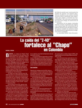 20 1976 / 28 DE JULIO DE 2013
RAFAEL CRODA
B
OGOTÁ.- La captura de Miguel Ángel
Treviño Morales, El Z-40, provocará una
rearticulación del narcotráfico interna-
cional y propiciará la reconfiguración de alian-
zas entre los cárteles mexicanos de la droga y
sus abastecedores colombianos de cocaína,
informan a Proceso fuentes de inteligencia de
la Policía Nacional de Colombia (PNC).
Puntualizan que la caída del máximo líder
de Los Zetas podría fortalecer la red de pro-
veedores colombianos del jefe del Cártel de
Sinaloa, Joaquín El Chapo Guzmán, quien ab-
sorbería parte de las rutas de abastecimiento
controladas por Treviño Morales.
“El Chapo es el capo mexicano que más
negocios tiene con narcotraficantes colombia-
nos y desde hace meses viene reforzando sus
conexiones con Los Urabeños –tradicionales
socios de Los Zetas–. Por ello, no descartamos
que aproveche esta oportunidad para terminar
de sellar una alianza a mayor escala”, explica
un oficial de la PNC.
Para el director de la PNC, general José
Roberto León Riaño, la posibilidad de que El
Chapo Guzmán amplíe sus alianzas con narco-
traficantes colombianos tras la captura de Tre-
viño Morales “nos genera una alerta y es algo
de lo que tenemos que estar muy pendientes”.
De acuerdo con el militar, la detención del
Z-40, ocurrida en el norte de México el lunes
15 de julio, es “un golpe importante por el peso
de Los Zetas en el narcotráfico internacional,
pero ahora es necesario ver quién o quiénes
serán los relevos y enfocar todos los esfuerzos
en su captura y en el desmantelamiento de esa
estructura criminal”.
Y es que la violencia generada en la dispu-
ta por el liderazgo de Los Zetas, advirtió, pue-
de llegar más allá de las fronteras de México,
“porque hay un proceso de reacomodamiento
de cabecillas, y esta organización criminal tie-
ne una influencia regional que abarca varios
países adonde podría extenderse la reyerta”.
Los socios
Reportes de inteligencia de la PNC ubican a
Los Urabeños, la mayor organización delictiva
de Colombia y la única con presencia en todo
el territorio nacional, como los principales so-
cios colombianos de Los Zetas.
El Z-40 había afianzado una estrecha rela-
ción de negocios con Dairo Antonio Úsuga Da-
vid, Otoniel, jefe de Los Urabeños, quien enfren-
ta el asedio permanente de unidades de élite
de la policía que han estado a punto de atrapar-
lo en varios operativos. Según los informes, el
acoso lo ha hecho perder parte del control de
esa banda criminal.
Otoniel no sólo era el principal socio del
Z-40 en este país, sino también su princi-
pal proveedor de cocaína, confió otra fuente
consultada.
El brazo derecho del capo colombiano era
su primo Alexander Montoya Úsuga, El Flaco,
capturado en julio de 2012 en la ciudad hondu-
reña de La Ceiba, ubicada en el Caribe, desde
donde coordinaba el envío de los cargamentos
del Ejército prevén que continuarán los
ajustes de cuentas. Los mismos docu-
mentos establecen que ambos cárteles
recurren ahora a personas más capaci-
tadas para vigilar y controlar las “nar-
cotienditas”, así como para monitorear
las rutas de la droga, en sustitución de
los halcones.
Personeros de los grupos criminales
intentan reclutar al personal que ingresa
a las nuevas bases de la Secretaría de la
Defensa Nacional (una de ellas en Fresni-
llo) apenas cumplen los primeros meses
de adiestramiento reglamentario. En algu-
nos casos lo consiguen.
La autoridad militar tiene documen-
de cocaína para Los Zetas. Según la PNC, este
lugarteniente era el principal enlace entre Oto-
niel y el Z-40.
En el momento de ser capturado en un lu-
joso hotel de La Ceiba, El Flaco preparaba un
viaje a México para esconderse allí bajo la pro-
tección de Los Zetas, dijeron las fuentes.
Por su parte, Otoniel asumió el papel de jefe
de Los Urabeños tras la muerte de su hermano
Juan de Dios Úsuga David, Giovany, quien lideró
la organización hasta ser abatido por comandos
Jungla de la policía en una finca del norocciden-
te colombiano el 1 de enero de 2012.
Los dos hermanos, herederos de la es-
tructura criminal del extraditado narcotrafican-
te Daniel Rendón Herrera, Don Mario, fueron
guerrilleros del Ejército Popular de Liberación
(EPL) y después se pasaron a las filas de los
grupos paramilitares de extrema derecha, ger-
men de las bandas criminales colombianas
que hoy controlan el negocio del narcotráfico.
Reportes de la PNC asientan que otro im-
portante socio colombiano del Z-40 es Víctor
Ramón Navarro Serrano, Megateo, jefe del úl-
timo reducto guerrillero del EPL y quien duran-
te los últimos años asumió el control del tráfico
de drogas en la nororiental región del Catatum-
bo, fronteriza con Venezuela.
Megateo se encarga de sacar los carga-
mentos de droga del Catatumbo, donde se cul-
tiva y se procesa la hoja de coca, y los envía a
Los Zetas a través de Venezuela. Así lo afirma
un oficial de la policía colombiana, cercano a
las investigaciones contra ese capo responsa-
La caída del “Z-40”
fortalece al “Chapo”
en Colombia
20 1976 / 28 DE JULIO DE 2013
LeonardoGarzaTreviño/Procesofoto
Zona conurbada. En disputa
 