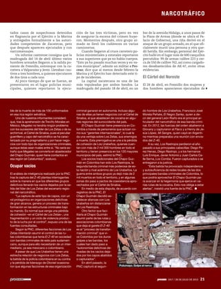 NARCOTRÁFICO
1917 / 28 DE JULIO DE 2013 21
tados casos de sospechosos detenidos
en flagrancia por el Ejército o la Marina
y entregados formalmente a las autori-
dades competentes de Zacatecas, pero
que después aparecen ejecutados y con
narcomensajes.
Un informe castrense consigna que la
madrugada del 14 de abril último varios
hombres armados llegaron a la salida po-
niente de Fresnillo, entronque con la ca-
rretera a Valparaíso y Jerez. Llevaban cau-
tivos a tres hombres, a quienes ejecutaron
de dos tiros a cada uno.
Al poco tiempo de que se fueran, se
presentaron en el lugar policías muni-
cipales, quienes reportaron la ejecu-
ble de la muerte de más de 100 uniformados
en esa rica región selvática.
Uno de nuestros informantes consideró
que, tras la aprehensión de Treviño Morales en
México, Megateo no tendría ningún problema
con los sucesores del líder de Los Zetas o de su
archirrival, el Cártel de Sinaloa, pues el peculiar
guerrillero y capo del narcotráfico se ha carac-
terizado por su pragmatismo y por hacer nego-
cios con todo tipo de organizaciones criminales,
aunque éstas sean rivales entre sí. “No sería ex-
traño que Megateo se convierta en abastecedor
del Chapo Guzmán, quien tiene contactos en
esa región (el Catatumbo)”, sostuvo.
Ocupar vacíos
El análisis de inteligencia realizado por la PNC
tras la captura del Z-40 plantea interrogantes
sobre la manera en que los diferentes grupos
delictivos llenarán los vacíos dejados por la sa-
lida del líder de Los Zetas del escenario regio-
nal del narcotráfico.
“La captura de este tipo de capos, con un
rol protagónico en organizaciones delictivas
de gran alcance, genera un proceso de trans-
formación en las estructuras criminales bajo
su mando. Es normal que venga una pérdida
de cohesión –en el Cártel de Los Zetas–, una
fragmentación y un ciclo de violencia produc-
to de la lucha por el control”, expuso una de las
fuentes consultadas.
Según la PNC, diferentes facciones de Los
Zetas intentarán asumir el control de las ru-
tas colombianas que tenía El Z-40 en sociedad
con bandas criminales de este país sudameri-
cano, aunque para ello necesitarán de un inter-
mediario, ya sea mexicano o colombiano.
A pesar de que Los Urabeños tienen una
estrecha relación de negocios con Los Zetas,
la batida de la policía colombiana en su contra
y la pérdida de liderazgo de Otoniel ocasiona-
ron que algunas facciones de esa organización
ción de las tres víctimas, pero en vez
de asegurar la escena del crimen huye-
ron. Momentos después, otro grupo ar-
mado se llevó los cadáveres en varias
camionetas.
Cuando llegaron al cruce carretero po-
licías ministeriales y estatales reportaron
a sus superiores que ya no había cuerpos.
“Esto ya ha pasado muchas veces y en va-
rios municipios”, admite un militar a Pro-
ceso; dice que al menos desde febrero la
Marina y el Ejército han detectado este ti-
po de incidentes.
La capital zacatecana es una de las
más vapuleadas por ambos bandos. La
madrugada del pasado 18 de abril, en un
criminal ganaran en autonomía. Incluso algu-
nas de ellas ya tienen negocios con el Cártel de
Sinaloa, al que abastecen de cocaína en algu-
nas regiones del suroccidente del país.
El Chapo Guzmán tiene presencia en Co-
lombia a través de personeros que actúan co-
mo sus “gerentes internacionales”, lo cual le
da una ventaja sobre Los Zetas, sus enemigos
a muerte. Esta prerrogativa se une a la pérdida
de cohesión de Los Urabeños, quienes cuen-
tan con más de 2 mil 300 hombres en todo el
territorio y tienen presencia en los 120 mayores
municipios del país, estimó la PNC.
Los socios tradicionales del Chapo Guz-
mán en Colombia han sido Los Rastrojos, la
segunda banda criminal más poderosa de es-
ta nación y rival acérrimo de Los Urabeños. La
guerra entre ambos grupos ya dejó más de 2
mil muertos en todo el territorio, y en algunas
zonas dio paso a pactos de coexistencia apro-
vechados por el Cártel de Sinaloa.
En medio de esta disputa, de acuerdo con
registros de la PNC, El
Chapo Guzmán decidió es-
tablecer alianzas con Los
Urabeños sin distanciarse
de Los Rastrojos.
Otro factor que faci-
litaría al Chapo Guzmán
asumir parte de las rutas y
asociaciones colombianas
que deja al garete El Z-40
es el “proceso de transfor-
mación criminal” que vi-
ve Colombia por los duros
golpes a las bandas, los
cuales han dado paso a
“autonomías delictivas de-
rivadas de los vacíos deja-
dos por los capos abatidos
o capturados”.
En abril pasado, la
PNC capturó al segun-
bar de la avenida Hidalgo, a unos pasos de
la Plaza de Armas (donde se ubica el Pa-
lacio de Gobierno), una riña derivó en el
ataque de un grupo armado, en el que ofi-
cialmente murió una persona y otra que-
dó herida. Sin embargo, personal del Ejér-
cito halló en el lugar más de 600 casquillos
percutidos: 99 de armas calibre 223 y cer-
ca de 550 de calibre 762, así como cargado-
res desabastecidos de AK-47, entre otras
evidencias.
El Cártel del Noreste
El 28 de abril, en Fresnillo dos mujeres y
dos hombres aparecieron ejecutados de
do hombre de Los Urabeños, Francisco José
Morela Peñate, El Negro Sarley, quien a de-
cir del general León Riaño era el principal ar-
ticulador del narcotráfico de esa banda crimi-
nal. En 2012, las fuerzas del orden abatieron a
Giovany y capturaron al Flaco y a Henry de Je-
sús López, Mi Sangre, quien cayó en Argenti-
na mientras preparaba una reunión con envia-
dos del Z-40.
A su vez, Los Rastrojos perdieron el año
pasado a sus principales cabecillas: Diego Pé-
rez Henao, Diego Rastrojo, y a los hermanos
Luis Enrique, Javier Antonio y Juan Carlos Ca-
lle Serna, Los Comba. Fueron capturados o se
entregaron a la justicia.
“Esta batida ha provocado independencia
y autosuficiencia de redes locales de las dos
principales bandas criminales de Colombia, lo
que podría aprovechar El Chapo Guzmán pa-
ra avanzar en la hegemonía que ejerce en va-
rias rutas de la cocaína. Esto nos obliga a estar
alertas”, insistió una fuente de la PNC.
1917 / 28 DE JULIO DE 2013 21
NARCOTRÁFICO
ScottDalton/APphoto
Putumayo. Golpe al narco
 