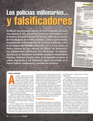 24 1917 / 28 DE JULIO DE 2013
En México hay personas capaces de hacer cualquier cosa para
incorporarse a una corporación policiaca y corromperse. Así
lo hicieron Armando Espinosa de Benito, exjefe de la División
de Investigación de la Policía Federal, y Sergio Quiroz Padilla,
excoordinador de Investigación de la misma institución, como
lo ha evidenciado Proceso (ediciones 1910 y 1912). Ahora se
tienen pruebas de que, además de falsear sus declaracio-
nes patrimoniales, falsificaron sus certificados de estudios.
Apenas con la secundaria terminada amasaron inexplicables
fortunas, ocuparon puestos clave en el supuesto combate al
crimen organizado y sus familiares siguen incrustados en la
Policía Federal, evadiendo los controles de confianza.
Los policías millonarios...
y falsificadores
ANABEL HERNÁNDEZ
A
rmando Espinosa de Benito
y Sergio Quiroz Padilla, quie-
nes hasta principios de este
sexenio tenían altos cargos
en la Policía Federal (PF), no
solamente mintieron en sus
declaraciones patrimoniales para ocul-
tar la riqueza que obtuvieron injusti-
ficadamente; también falsificaron sus
certificados de bachillerato para poder
ingresar en la institución, donde perma-
necieron más de una década.
Según el Código Penal Federal la fal-
sificación de documentos oficiales y de
información dada a una autoridad, así
como la usurpación de grado escolar y
de profesión, son delitos que se castigan
con cárcel.
Por lo menos desde 1998 el certifi-
cado de bachillerato era indispensable
para ingresar y permanecer en la Policía
Judicial Federal (PJF, que en 2001 se con-
virtió en AFI). También lo era durante
el sexenio de Felipe Calderón para in-
corporarse a la PF, permanecer en ella y
ocupar puestos de alto nivel. Sólo con la
falsificación de sus certificados escolares
ambos policías pudieron entrar y mante-
nerse en las corporaciones gracias a las
cuales se hicieron millonarios y donde
tienen trabajando a sus familiares.
Este semanario denunció la riqueza
inexplicable acumulada por Espinosa y
Quiroz entre 2005 y 2008 –durante sus
encargos en la Agencia Federal de Inves-
tigación (AFI) y la PF– así como su osten-
toso tren de vida, que no corresponde
con sus salarios ni con sus declaraciones
patrimoniales (Proceso 1910 y 1912).
Protegido de García Luna
En averiguaciones previas y declaracio-
nes de los narcotraficantes Sergio Villa-
rreal Barragán, El Grande, y Édgar Valdez
Villarreal, La Barbie, Espinosa –quien en
la PF se hacía llamar Dios y hace déca-
das era policía de crucero– fue acusado
de recibir sobornos a cambio de propor-
cionarle ayuda e información al crimen
organizado.
A la sombra de García Luna en la AFI
y la PF, llegó a ocupar cargos importantes
en el combate al narcotráfico y al secues-
tro. Entre 2005 y 2008 acumuló propie-
dades por más de 37 millones de pesos:
tres residencias en Prados Churubusco,
dos en Lomas de Cocoyoc y una más en
el número 20 de la calle Luarca, colonia
Parques del Pedregal en la delegación
Tlalpan, donde actualmente vive.
Su esposa, Rebeca Ibarra, y sus hijas,
Nora y Rebeca Espinosa Ibarra, osten-
taban en las redes sociales su fortuna y
lujoso tren de vida. Presumían sus resi-
dencias, los pasteles de cumpleaños de
sus perros, sus colecciones de bolsas
Louis Vuitton, sus constantes viajes a
Europa, las visitas frecuentes al salón
de belleza de Silvia Galván –el más caro
de la Ciudad de México–, todo pagado
con el salario del policía. También pre-
sumían su asistencia a desfiles de moda
de la boutique del diseñador Frattina,
 