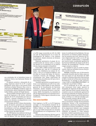 CORRUPCIÓN
1917 / 28 DE JULIO DE 2013 25
sus amistades de la farándula (como la
cantante Yuri) y sus fastuosas fiestas de
halloween.
El sexenio anterior y abusando de su
cargo, Espinosa colocó en la PF a cuatro
familiares, entre ellos a sus yernos Erick
Friedman y Rafael Navarro. Pese a las re-
velaciones de Proceso, Friedman sigue en
la institución, ahora cobijado por Gustavo
Calles Valdés, cuñado de Sergio Quiroz.
Quiroz Padilla siempre estuvo a las ór-
denes de Espinosa y de Cortés –afirman
agentes de la PF consultados por este se-
manario–, quienes solaparon su alcoho-
lismo, sus excesos, su prepotencia y sus
arranques de violencia.
En octubre de 2011 Liliana Hernández,
pareja de Quiroz, presentó una demanda
en la que lo acusó de haberla golpeado
brutalmente y de huir, protegido por po-
licías federales, llevándose como rehén a
su hija menor de edad, Heribel.
En 1999 Quiroz era cadenero de los gi-
ros negros del grupo Titanium en la Ciu-
dad de México. Ese año decidió ingresar
a la PJF, luego convertida en AFI. En 2002
era jefe de departamento en el área de
Investigación de Delitos, a las órdenes
de Espinosa. Desde entonces se hicieron
inseparables.
Espinosa pertenecía al grupo de in-
condicionales de García Luna, y aunque
los demás no lo aceptaban en su selecto
círculo, Quiroz siempre se benefició.
Entre 2005 y 2008 acumuló de la nada
propiedades por más de 13 millones de
pesos: una residencia en Lomas de Co-
coyoc y dos en la Ciudad de México, una
de ellas en Fuente del Saber 45, fraccio-
namiento Fuentes del Pedregal, donde
actualmente vive. Posee colecciones de
motocicletas, de vehículos de lujo y de re-
lojes Rolex y Hublot.
También aprovechó su puesto para co-
locar a sus familiares en la PF. A su cuña-
do Gustavo Calles Valdés lo hizo director
general de la Coordinación de Servicios
Generales, donde también metió como
analista a su hermana Victoria; a otra her-
mana, Edith Concepción, la convirtió en
jefa de departamento en la División de In-
vestigación.Todos siguen cobrando en esa
institución.
Dos veces bachiller
Para ingresar a la PJF y a la PF, Espinosa
entregó a la Procuraduría General de la
República y a la Secretaría de Seguridad
Pública federal un falso certificado se-
gún el cual había terminado los estudios
de bachillerato en la Preparatoria 2 de la
UNAM.
Durante años Espinosa declaró ante la
Secretaría de la Función Pública (SFP) que
tenía el certificado de bachillerato. Sin ese
documento no hubiera podido desempe-
ñar los puestos que tuvo: director de Cri-
men Organizado de la AFI y en la PF (ya
en el sexenio calderonista y amparado
por García Luna), coordinador general de
las Fuerzas Federales de Apoyo y jefe de la
División de Investigación. Gracias a esos
cargos amasó su riqueza.
La realidad es que no acabó la prepa-
ratoria. Dejó sus estudios truncos muy jo-
ven, cuando se casó.
Proceso comprobó que el documento
ostentado durante años es falso, pues no
fue sino hasta el 4 de diciembre de 2009
cuando el Sistema Educativo Nacional de
la SEP, a través de la Dirección General del
Bachillerato, le entregó al jefe policiaco
–cuya CURP es EIBA580801HDFSNR07– el
certificado con el folio C 54013.
En el certificado de la SEP –del cual
este semanario tiene copia– aparece la
fotografía de Espinosa de Benito a sus 51
años, edad que tenía cuando recibió el do-
cumento y ya era coordinador general de
las Fuerzas Federales de Apoyo. Ese docu-
mento oficial estipula que el jefe policiaco
pudo certificar su nivel de estudios gra-
cias al acuerdo número 286 de la SEP.
Este acuerdo establece que con un exa-
men la secretaría “otorga reconocimiento
académico formal a los conocimientos,
habilidades y destrezas adquiridas por los
individuos en forma autodidacta, a través
de la experiencia laboral o por cualquier
vía, cuando estos son equivalentes al ba-
chillerato en general. (...) Este examen
permite a todas la personas que no tuvie-
ron acceso a este nivel educativo o que
por algún motivo tuvieron que abandonar
CORRUPCIÓN
Especial
Espinosa. Falsos estudios
 