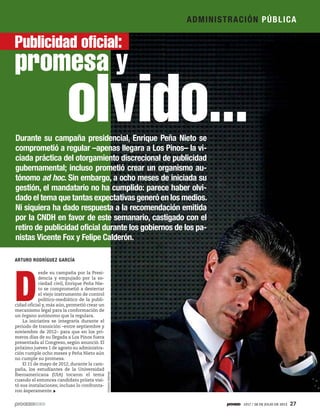 D
esde su campaña por la Presi-
dencia y empujado por la so-
ciedad civil, Enrique Peña Nie-
to se comprometió a desterrar
el viejo instrumento de control
político-mediático de la publi-
cidad oficial y, más aún, prometió crear un
mecanismo legal para la conformación de
un órgano autónomo que la regulara.
La iniciativa se integraría durante el
periodo de transición –entre septiembre y
noviembre de 2012– para que en los pri-
meros días de su llegada a Los Pinos fuera
presentada al Congreso, según anunció. El
próximo jueves 1 de agosto su administra-
ción cumple ocho meses y Peña Nieto aún
no cumple su promesa.
El 11 de mayo de 2012, durante la cam-
paña, los estudiantes de la Universidad
Iberoamericana (UIA) tocaron el tema
cuando el entonces candidato priista visi-
tó sus instalaciones; incluso lo confronta-
ron ásperamente.
Durante su campaña presidencial, Enrique Peña Nieto se
comprometió a regular –apenas llegara a Los Pinos– la vi-
ciada práctica del otorgamiento discrecional de publicidad
gubernamental; incluso prometió crear un organismo au-
tónomo ad hoc. Sin embargo, a ocho meses de iniciada su
gestión, el mandatario no ha cumplido: parece haber olvi-
dado el tema que tantas expectativas generó en los medios.
Ni siquiera ha dado respuesta a la recomendación emitida
por la CNDH en favor de este semanario, castigado con el
retiro de publicidad oficial durante los gobiernos de los pa-
nistas Vicente Fox y Felipe Calderón.
ARTURO RODRÍGUEZ GARCÍA
Publicidad oficial:
promesa y
olvido...OctavioGómez
ADMINISTRACIÓN PÚBLICA
1917 / 28 DE JULIO DE 2013 27
 