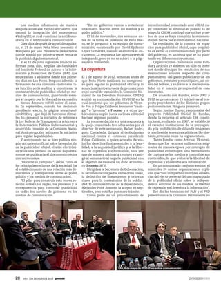 Los medios informaron de manera
sesgada sobre ese ríspido encuentro que
detonó la integración del movimiento
#YoSoy132, el cual cuestionó la antidemo-
cracia en el ámbito de la comunicación.
Diez días después de aquel desaguisa-
do, el 21 de mayo Peña Nieto presentó el
Manifiesto por una Presidencia Democrática,
donde abordó por primera vez el tema de
la publicidad gubernamental.
Y el 12 de julio siguiente anunció re-
formas para, dijo, ampliar las facultades
del Instituto Federal de Acceso a la Infor-
mación y Protección de Datos (IFAI) que
empezarían a aplicarse desde sus prime-
ros días en Los Pinos. Propuso además la
formación de una comisión ciudadana cu-
ya función sería auditar y monitorear la
contratación de publicidad oficial en me-
dios de comunicación, guardando siem-
pre el respeto por la libertad de expresión.
Meses después volvió sobre el asun-
to. En septiembre, cuando fue declarado
presidente electo, la página www.transi-
ción2012.org –que dejó de funcionar el mar-
tes 16– presentó la iniciativa de reforma a
la Ley Federal de Transparencia y Acceso a
la Información Pública Gubernamental y
anunció la creación de la Comisión Nacio-
nal Anticorrupción, así como la iniciativa
para regular la publicidad.
Y aun cuando no se hizo público nin-
gún documento oficial sobre la regulación
de la publicidad oficial, el sitio electróni-
co tenía una pestaña en la cual supuesta-
mente se publicaría el documento rector
con un mensaje:
“Durante la campaña”, decía, “uno de
los principales reclamos de la sociedad fue
el establecimiento de una relación más de-
mocrática y transparente entre el poder
público y los medios de comunicación.
“El pilar para construir esta nueva re-
lación está en las reglas, los procesos y la
transparencia para contratar publicidad
de todos los niveles de gobierno en los
medios de comunicación.
“En mi gobierno vamos a establecer
una nueva relación entre los medios y el
poder público.”
El 16 de noviembre, dos semanas an-
tes de la toma de posesión de Peña Nie-
to, se le preguntó a su equipo de comu-
nicación, encabezado por David Epifanio
López Gutiérrez, cuándo se emitiría el do-
cumento. La respuesta fue: apenas se está
integrando, pero ya no se subirá a la pági-
na de la transición.
La coyuntura
El 1 de agosto de 2012, semanas antes de
que Peña Nieto ratificara su compromi-
so para regular la publicidad oficial y lo
anunciara tanto en rueda de prensa como
en el portal de transición, la Comisión Na-
cional de los Derechos Humanos (CNDH)
emitió su recomendación 035/2012 en la
cual confirmó que los gobiernos de Vicen-
te Fox y Felipe Calderón buscaron “casti-
gar” o “premiar” a Proceso y a otras pu-
blicaciones según fuera su línea editorial
hacia el régimen panista.
La recomendación era una respuesta a
la queja presentada tres años antes por el
director de este semanario, Rafael Rodrí-
guez Castañeda, dirigida al ómbudsman
nacional contra el entonces presidente
Felipe Calderón, a quien acusaba de vio-
lar los derechos fundamentales a la lega-
lidad, a la seguridad jurídica y a la liber-
tad de expresión e información, toda vez
que de manera arbitraria censuró y casti-
gó al semanario al negarle publicidad con
el objetivo de causarle un daño económi-
co (Proceso1873).
Dirigida a la Secretaría de Gobernación,
la recomendación pedía, entre otras cosas,
la definición de lineamientos y criterios
claros para la contratación de la publici-
dad. El entonces titular de la dependencia,
Alejandro Poiré Romero, la aceptó en sep-
tiembre, pero esto fue por mero trámite.
Como parte de un procedimiento de
inconformidad presentado ante el IFAI, cu-
yo contenido se difundió el pasado 31 de
mayo, la CNDH concluyó que no hay prue-
bas de que se haya cumplido la recomen-
dación hecha por el ómbudsman nacional.
La regulación de la compra de espa-
cios para publicidad oficial, cuyo propósi-
to es evitar el control mediático por parte
del gobierno, es un tema que se ha plan-
teado en diferentes coyunturas.
Organizaciones ciudadanas como Fun-
dar y Artículo 19 abrieron un sitio en inter-
net donde divulgan los resultados de sus
evaluaciones anuales respecto del com-
portamiento del gasto publicitario de los
gobiernos, estatales y municipales, así co-
mo del federal, y en torno a la discreciona-
lidad en el manejo presupuestal de esas
instancias.
De acuerdo con Fundar, entre 2002 y
2012 se presentaron 13 iniciativas al res-
pecto procedentes de los distintos grupos
parlamentarios. Ninguna prosperó.
Según Justine Dupuy, responsable del
proyecto Publicidad Oficial de Fundar,
desde la reforma al artículo 134 consti-
tucional, realizada en 2007, se estableció
el carácter institucional de la propagan-
da y la prohibición de difundir imágenes
o nombres de servidores públicos. No obs-
tante, esto aún no se ha reglamentado.
Tanto Fundar como Artículo 19 consi-
deran que los recursos millonarios asig-
nados de manera opaca por concepto de
publicidad constituyen una herramienta
de captura de los medios y control de sus
contenidos, lo que vulnera la libertad de
expresión y el derecho a la información.
En un comunicado conjunto emitido el
miércoles 24 ambas organizaciones expli-
can que “han compartido múltiples eviden-
cias del efecto perverso del uso inapropiado
de la publicidad oficial sobre la indepen-
dencia editorial de los medios, la libertad
de expresión y el derecho a la información”.
Ese día las bancadas del PAN y el PRD
presentaron a la Comisión Permanente su
UIA, 8 de mayo de 2013. Foro sobre comunicación
28 1917 / 28 DE JULIO DE 2013
 