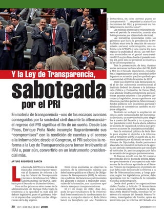 Democrática, en cuyo noveno punto se
comprometió: “…respetaré y acataré las
decisiones del IFAI, y promoveré su for-
talecimiento institucional”.
Las mismas promesas se relanzaron du-
rante el periodo de transición, cuando aún
había protestas por el resultado electoral.
Las iniciativas anunciadas como las
primeras que haría la presidencia de Pe-
ña Nieto eran tres: la creación de una co-
misión nacional anticorrupción, una re-
forma a la LFTAIPG y una nueva ley para
regular la publicidad oficial. Las tres fue-
ron anunciadas en el portal www.transi-
cion2012.org (en línea hasta el pasado mar-
tes 23), pero sólo se presentó la relativa a
la ley de transparencia.
Tras la presentación de ésta, durante
varias semanas las bancadas del PRI, PAN
y PRD en el Senado discutieron, consulta-
ron a organizaciones de la sociedad civil y
lograron un acuerdo, que fue aprobado por
unanimidad el 20 de diciembre de 2012.
Entre sus objetivos más destacados es-
tá el de dar autonomía constitucional al
Instituto Federal de Acceso a la Informa-
ción Pública y Protección de Datos (IFAI),
que además tendría competencia para co-
nocer asuntos relativos a los poderes Eje-
cutivo y Legislativo, otros organismos au-
tónomos, partidos políticos, fideicomisos y
fondos públicos. Con lo anterior, partidos y
sindicatos se convertirían también en su-
jetos obligados.
También se incluyó la ampliación de
cinco a siete comisionados del menciona-
do instituto, un nuevo método para elegir-
los a través del Senado y no a propuesta
del presidente como hasta ahora, además
de dotarlo de capacidad jurídica para pro-
mover acciones de inconstitucionalidad.
Pero la voluntad política de Peña Nie-
to para ampliar el derecho a la informa-
ción y fortalecer al IFAI se quedó ahí.La mi-
nuta aprobada por el Senado se turnó a la
Cámara de Diputados, donde permanece
atascada. Se consideró incluirla en la agen-
da del periodo extraordinario que concluyó
el miércoles 24, pero se pospuso por falta
de acuerdo de los grupos parlamentarios.
El disenso estalló con las 50 reservas
presentadas por la bancada priista, relati-
vas precisamente a los aspectos más rele-
vantes de la reforma aprobada en el Sena-
do. Primero la relegaron con el pretexto de
que debía salir después de la reforma a la
Ley de Telecomunicaciones, y luego por-
que, según los legisladores priistas, debe
aparejarse con la creación de la comisión
nacional anticorrupción.
Desde abril pasado las organizaciones
civiles Fundar y Artículo 19 denunciaron
que la bancada del PRI, mediante la dipu-
tada Arely Madrid Tovilla, introdujo 50 re-
servas a la minuta del Senado. Renata Te-
rrazas, investigadora de Fundar, opina en
entrevista que la reforma del Senado era
L
a bancada del PRI en la Cámara de
Diputados intenta imponer reser-
vas al dictamen de reforma a la
Ley de Federal de Transparencia
y Acceso a la Información Pública
Gubernamental (LFTAIPG), apro-
bada por el Senado en diciembre último.
Pero en los primeros siete meses de la
administración de Enrique Peña Nieto la
tendencia a la opacidad va más allá del
debate legislativo, pues el gobierno fede-
ral ni siquiera ha cumplido con las obliga-
ciones de la ley vigente.
Y la Ley de Transparencia,
saboteadapor el PRI
En materia de transparencia –uno de los escasos avances
conseguidos por la sociedad civil durante la alternancia–
el regreso del PRI significa el fin de un sueño. Desde Los
Pinos, Enrique Peña Nieto incumple flagrantemente sus
“compromisos” con la rendición de cuentas y el acceso
a la información; desde el Congreso, el PRI sabotea la re-
forma a la Ley de Transparencia para tornar irrelevante al
IFAI o, peor aún, convertirlo en un instrumento presiden-
cial más.
ARTURO RODRÍGUEZ GARCÍA
Entre otras anomalías se observan la
ausencia de la información mínima que
debe hacerse pública en el Portal de Obliga-
ciones de Transparencia (POT), la reticen-
cia a publicar declaraciones patrimoniales
del gabinete e incluso a responder solici-
tudes de información, aun cuando en apa-
riencia sean poco comprometedoras.
El 21 de mayo de 2012, días des-
pués de que estudiantes de la Universi-
dad Iberoamericana lo confrontaran du-
rante su campaña electoral, Peña Nieto
lanzó su Manifiesto por una Presidencia
EduardoMiranda
30 1917 / 28 DE JULIO DE 2013
 