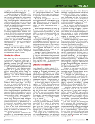 aceptable pero que las reservas de los dipu-
tados priistas eliminan los avances.
Explica que el proyecto del PRI prevé eli-
minar la definitividad de las resoluciones
del IFAI; evita que los partidos políticos sean
sujetos obligados directos y mantiene que
sean indirectos, es decir que las solicitudes
de información a los partidos se tramiten a
través del Instituto Federal Electoral; y se re-
vierte la facultad del IFAI para promover re-
cursos de inconstitucionalidad.
Para la entrevistada, el PRI quiere ple-
gar al IFAI a la voluntad del Ejecutivo, como
lo confirma el hecho de que pretende man-
tener la elección de comisionados sujeta a
la propuesta del presidente de la República.
Las organizaciones mencionadas han
denunciado este hecho, exigieron al PRD
que fije una postura formal al respecto y
exhortaron al PAN, que parece simpatizar
con las reformas, a que defienda la minu-
ta del Senado.
No obstante, la aprobación se sigue pos-
tergando. Si se abre otro periodo extraordi-
nario de sesiones en agosto, ni siquiera se
tiene certeza de que la minuta, la original o
con las reservas, se lleve al pleno.
Simulación evidente
Peña Nieto hizo de su “compromiso con la
transparencia” un recurso publicitario. El
30 de marzo de 2012, en su primer día de
campaña electoral, firmó ante notario que
haría pública su declaración patrimonial,
a lo que por cierto está obligado por la ley.
El pasado 16 de enero él y todos los in-
tegrantes de su gabinete, excepto el pro-
curador general, Jesús Murillo Karam, pu-
blicaron su declaración patrimonial, que
se redujo a una lista de bienes muebles e
inmuebles, sin precisar costos, detalles ni
ubicación.
Con la pompa de los actos oficiales, el
gabinete acudió al Palacio Nacional para
que Peña Nieto actuara frente a las cáma-
ras como un usuario más del sistema De-
claranet, en el cual se dan de alta las de-
claraciones patrimoniales. Su declaración
establece que tiene cuatro casas, cuatro te-
rrenos, un departamento, obras de arte, jo-
yas, monedas y metales, así como cuentas
bancarias y fondos de inversión, además
de que gana 193 mil 478 pesos mensuales.
Aunque legalmente los servidores pú-
blicos están autorizados para mantener
en secreto los montos de sus bienes, el su-
puesto compromiso de Peña Nieto con la
transparencia ampliaba las expectativas.
Sin embargo se desconoce cuántas joyas
y obras de arte tiene, así como su valor;
tampoco se conoce el monto de sus aho-
rros y de sus fondos de inversión. Su for-
tuna se conserva en secreto.
Según la declaración patrimonial del
presidente, la mayoría de sus posesiones
proviene de donaciones y herencias. En el
caso de los bienes raíces sólo compró dos:
una casa en 1982 y otra en 2005. Llama la
atención la primera, que supuestamen-
te adquirió al contado en octubre de 1982,
cuando tenía 16 años.
El resto de casas y terrenos le fueron do-
nados principalmente entre 2009 y 2011,ex-
cepto el departamento –heredado en 2001–
y dos terrenos que recibió en donación en
1988 y 1989 y los cuales suman unas 2.5
hectáreas.
En su mensaje de aquel 16 de enero Pe-
ña Nieto recordó que en su primer acto de
campaña firmó el compromiso de hacer
pública su declaración patrimonial, lo mis-
mo que el resto de su gabinete. Según él,
cumplió.
La crítica no sólo surgió de la sociedad
civil sino que hasta el IFAI se extrañó de la
opacidad gubernamental. La entonces co-
misionada presidenta del organismo, Jac-
queline Peschard Mariscal, dijo que sería
positivo para la transparencia dar a cono-
cer información más específica y se dijo
sorprendida por la forma en que se pre-
sentaron las declaraciones.
Hasta ahí quedó el asunto. Días des-
pués el IFAI entró en crisis por la sucesión
de Peschard. Por otra parte, los comisiona-
dos del organismo garante de la transpa-
rencia mantenían reservados los mismos
datos que Peña Nieto y su gabinete en sus
propias declaraciones patrimoniales.
Una convicción secreta
Hasta el pasado 13 de julio, cuando el POT y
las diferentes plataformas relacionadas con
las áreas de acceso a la información y ma-
nejo de datos públicos fueron suspendidas
por una mudanza de sus dominios, la Presi-
dencia de la República ni siquiera tenía pu-
blicada la estructura orgánica, una de sus
obligaciones mínimas y que no contiene in-
formación sensible para la administración.
Al seleccionar la opción de estructura
orgánica en el POT, se desplegaban apenas
unos cuantos cargos, como jefe de la Ofici-
na de la Presidencia, coordinador de aseso-
res, coordinador de Comunicación Social,
jefe del Estado Mayor Presidencial... pe-
ro bajo ellos aparecían cientos de registros
que sólo decían “director general”, “direc-
tor de área”, “jefe de unidad”, sin precisar
áreas ni funciones, a lo que obliga la LFTAI-
PG en su artículo 7.
Lo que sí quedó claro es el alto nivel
salarial de los nuevos servidores públicos,
pues el jefe de la Oficina de la Presiden-
cia, Aurelio Nuño, el coordinador de ase-
sores, Francisco Guzmán, y el coordina-
dor de Comunicación Social, David López,
ganan lo que un subsecretario de Estado:
más de 200 mil pesos mensuales brutos.
Los equipos de esos funcionarios cuen-
tan con niveles salariales casi del mismo
nivel. Por ejemplo, la Coordinación de Co-
municación Social tiene siete directores
generales con remuneraciones que oscilan
entre 153 mil y 200 mil pesos mensuales.
La página de internet de la Presidencia
de la República es peor que el POT, pues su
información es más limitada.Al seleccionar
la pestaña “licitaciones” se localizan sólo 10
registros, todos bajo el esquema de “invita-
ción cuando menos a tres personas”.
Pese al limitado número de registros,
éstos revelan la tendencia de la Presidencia
a contratar servicios de imagen y comuni-
cación, pues cinco de las 10 licitaciones son
para análisis de discurso, análisis y evalua-
ción de opinión en medios tradicionales y
redes sociales “para la toma de decisiones”,
análisis de psicología política, traducción
de textos y rubros similares.
Las otras convocatorias caen en los ru-
bros de mantenimiento eléctrico, estacio-
namiento y despensa. En ningún caso se
incluye el monto de los contratos.
La tendencia a la opacidad se detecta
hasta en la forma de responder solicitudes
de acceso a la información. Tras la visita
del expresidente brasileño Luiz Inácio Lula
da Silva, el pasado 19 de abril, que tuvo co-
mo propósito apoyar la Cruzada Nacional
Contra el Hambre, el 13 de mayo se solici-
tó a la Presidencia, a la Secretaría de Desa-
rrollo Social (Sedesol) y a la de Relaciones
Exteriores (SRE) que proporcionaran datos
sobre los gastos que generó dicha visita,así
como el número de vehículos, agentes del
Estado Mayor Presidencial y demás perso-
nal destinado a su atención.
Ninguna de esas instancias dio la in-
formación. Sus respuestas fueron contra-
dictorias porque ninguna asumió la res-
ponsabilidad de la visita de Lula.
La SRE negó que sus funcionarios hu-
bieran participado en la recepción brinda-
da al exmandatario brasileño, pero la Se-
desol la desmintió, pues en su respuesta
identificó al subsecretario Juan Carlos de
Lastri y al director para América Latina y
El Caribe, Ernesto Campos, de la SRE, co-
mo participantes en los actos con Lula.
Y aunque la SRE informó que no había
coordinado la visita de Lula, dio a cono-
cer que solicitó al Estado Mayor Presiden-
cial un vehículo blindado y personal de
seguridad. A su vez la Presidencia declaró
la inexistencia de la información solicita-
da...Así,los tres sujetos obligados negaron
información y declararon la inexistencia,
pero se desmintieron entre sí.
Con todo, durante su participación
en la cumbre del G-8, efectuada en Irlan-
da del Norte en junio pasado, Peña Nie-
to habló sobre libre comercio, impuestos
y... transparencia. Compartió con los líde-
res de Alemania, Canadá, Estados Unidos,
Francia, Italia, Japón, Reino Unido y Rusia
“la convicción que tenemos de que todo
gobierno democrático debe ser transpa-
rente y abierto”.
ADMINISTRACIÓN PÚBLICA
1917 / 28 DE JULIO DE 2013 31
 