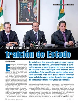 36 1917 / 28 DE JULIO DE 2013
ROSALÍA VERGARA
E
l problema aparentemente irre-
soluble entre Aerovías de Méxi-
co (Aeroméxico) y la Asociación
Sindical de Sobrecargos de Avia-
ción (ASSA) colocó a la aerolí-
nea en la misma ruta que tomó
Mexicana de Aviación en 2010: la espera
de una eventual quiebra.
El viernes 5 de julio tuvo lugar la pri-
mera audiencia entre las partes luego
de que la Junta Federal de Conciliación y
Arbitraje (JFCA) reactivara, el lunes 1, la
demanda de conflicto de naturaleza eco-
nómica interpuesta por la empresa contra
el sindicato, con lo que se incumplió una
promesa hecha por el secretario del Tra-
bajo, Alfonso Navarrete Prida.
El funcionario se había comprometido a
suspender indefinidamente ese conflicto a
cambio de que en 30 días (a partir del 30 de
mayo) se revisara el contrato B, el que hipo-
teca el futuro de los trabajadores de nuevo
ingreso mermando el salario y las presta-
ciones del contrato colectivo de trabajo.
El compromiso de Navarrete se le entre-
gó al dirigente de la ASSA, Ricardo del Valle,
la madrugada del 30 de mayo, luego de al-
canzar un arreglo para evitar la huelga a la
que habían emplazado los sobrecargos.
Se trata de una carta firmada por “el
secretario”, en hoja membretada de la Se-
cretaría del Trabajo y Previsión Social, con
su nombre en la parte superior derecha y
que dice: “En relación al conflicto de na-
turaleza económica que ha presentado la
empresa ante la Junta Federal de Concilia-
ción y Arbitraje, ésta se obliga a suspen-
der indefinidamente cualquier audiencia,
notificación o escrito alguno, y la Secreta-
ría del Trabajo y Previsión Social asume el
compromiso de que a la mayor brevedad
hará las gestiones para que ese asunto
pueda darse por terminado”.
Navarrete pidió no divulgar el contenido
de la carta (de la que Proceso tiene copia).
Aeroméxico no deja resquicios para ninguna negocia-
ción contra sus intereses. Como demostración de su vo-
racidadcuandosehabladeganancias,muevesuspiezas
para imponer criterios sin importarle el bienestar de sus
trabajadores. Entre sus alfiles se cuentan incluso secre-
tarios de Estado, como el del Trabajo, Alfonso Navarrete,
quien ha faltado a compromisos de mediación responsa-
ble aun cuando firmó de puño y letra sus promesas.
En el caso Aeroméxico,
traición de Estado
GermánCanseco
Conesa, Navarrete y Del Valle. Acuerdo roto
 