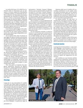 1917 / 28 DE JULIO DE 2013 37
TRABAJO
Además pidió que el conflicto de na-
turaleza económica no sea usado como
un medio de presión para un fin distinto
al planteado en la demanda, como es la
aceptación del contrato B. Calificó de con-
tradictorio que se les avise al mismo tiem-
po que reanudan el procedimiento.
La minuta señala: “En este acto”, la
reunión del 3 de junio en la JFCA, “la em-
presa Aerovías de México hace entrega a
los representantes de la comisión bilate-
ral los documentos relativos a los anexos
1 constante de nueve fojas útiles escritas
por ambas caras y el anexo 2 constante
de tres fojas útiles escrita por una sola de
sus caras, que contiene la propuesta de las
condiciones laborales que regirán para los
sobrecargos y ejecutivos de servicios a bor-
do, cuya fecha de contratación sea a partir
del primero de julio de 2013”.
Ahí no se establece nueva fecha para
otra reunión; tampoco se dice que de no
lograrse acuerdos con la ASSA se reanu-
dará la demanda contra los sobrecargos.
Contrato leonino
La propuesta de Aeroméxico –cuya copia
tiene Proceso– está fechada el 12 de ju-
nio y estipula, entre otras cosas, que los
sobrecargos laborarán 180 horas men-
suales de tiempo efectivo de vuelo; si és-
te se cancela, permanecerán hasta tres
horas en espera de asignación de otro
servicio.
Los cambios en sus horarios podrán
notificarse en el domicilio, incluso por vía
telefónica, durante el trayecto, en la sala
de reservas, oficinas, en los aviones, den-
tro o fuera de sus recesos, descansos o en
el último día de sus vacaciones. Al regre-
sar a la base tienen 25 minutos para ir al
La noche del lunes 15 la ASSA fue no-
tificada sobre el “Dictamen que se pre-
senta a la Junta Federal de Conciliación
y Arbitraje relativo a la demanda de Con-
flicto Colectivo de Naturaleza Económica
presentada por Aerovías de México, S.A.
de C.V., contra la Asociación Sindical de
Sobrecargos de Aviación ASSA”, calificado
por ocho peritos independientes quienes
concluyeron que se deben respetar los
derechos laborales adquiridos por los tra-
bajadores en activo y modificarse para los
de nuevo ingreso, que era lo originalmen-
te planteado en el contrato B.
A los futuros sobrecargos se les redu-
cen los ingresos 20% y no 64%. Los afecta-
dos serán los de nuevo ingreso, quienes,
quizá, sean sobrecargos despedidos y lue-
go recontratados.
En el capítulo VIII, sobre “la forma en
que según su parecer pueda solucionarse
el conflicto”, se hace una relatoría sobre la
quiebra técnica en Aeroméxico que data
de 2008. En el documento de 132 fojas –del
que este semanario tiene copia– se seña-
la que “el concepto de costos que puede
reducirse de manera inmediata es de los
sobrecargos, mediante modificaciones a
las condiciones de trabajo que mejoren
sustancialmente la productividad”.
Con estos cambios la empresa preten-
de ahorrar 697 millones de pesos, con lo
que revertiría pérdidas, que en 2012 as-
cendieron a 121 millones de pesos.
Con ese dinero, obtenido a partir del
castigo a las condiciones de trabajo de los
sobrecargos, se pretende continuar con
el programa de sustitución de aeronaves
rentadas por aeronaves propias y para
modernizar la flota.
“Por otra parte, al mejorar los már-
genes operativos, Aerovías de México,
S.A de C.V., podrá implementar políticas
tarifarias más flexibles que le permitan
ganar clientes que mejoren el factor de
utilización de la flota, creando un círculo
virtuoso, ya que a mayor efecto de utiliza-
ción, los costos unitarios se reducen y se
pueden ofrecer mejores tarifas a los usua-
rios”, dice.
Chantaje
Luego de un mes Aeroméxico le notificó
a la JFCA que ASSA había incumplido la
cláusula sexta del convenio de negociación
del contrato colectivo de trabajo “relativo
a las condiciones laborales de nuevos so-
brecargos en términos de costo del con-
flicto colectivo de naturaleza económica
planteadas por la empresa bajo la premisa
de alcanzar la eficiencia económica que
le permita honrar los compromisos deri-
vados de esta revisión. Este punto deberá
quedar concluido el 1 de julio de 2013”.
En su demanda ante la JFCA –cuya co-
pia tiene Proceso– el apoderado legal de
Aeroméxico, Salvador Pasquel Villegas,
destaca que su representada cumplió con
su parte el 3 de junio, cuando compare-
ció ante la junta, como consta en el expe-
diente IV-112/2013, y aseguró que ASSA
no hizo lo propio, “ya que a la fecha no ha
aprobado las condiciones (laborales) apli-
cables a dichos sobrecargos”.
Por lo anterior –y con el argumento de
que la empresa tuvo pérdidas económicas
durante junio– Aeroméxico pidió a la jun-
ta que “se reinicie y concluya a la breve-
dad posible el procedimiento de conflicto
colectivo de naturaleza económica”. Y la
JFCA así lo hizo, pese al compromiso de
Navarrete Prida.
En una respuesta enviada a la JFCA el
viernes 5, con el anexo de la minuta de la
anterior negociación del contrato colecti-
vo, la ASSA señaló que hay un convenio
en el cual se acordó que el procedimiento
del conflicto (de naturaleza económica) se
dejaría sin efectos. “Este convenio es cosa
juzgada”, precisó. Además indicó que el
proceso no puede reanudarse unilateral-
mente, como lo pretende la empresa.
Es “absurdo que se pretenda reanudar
sin justificación legal por una sola de las
partes. Es obvio que un procedimiento de
carácter legal no se puede manipular para
iniciarse y suspenderse a juicio de la em-
presa. En el periodo entre ese pacto y el
actual no hay elementos de cambio que
pudieran fundar una nueva exigencia de
modificación, más aún cuando la empresa
se encuentra en números negros, ha repar-
tido utilidades y, entendida como unidad
económica con su filial Connect, tienen
una excelente condición financiera, como
lo han reconocido permanentemente, a
grado tal que próximamente adquirirán un
centenar de aviones nuevos”.
OctavioGómez
Del Valle (a la derecha). Burlado
 