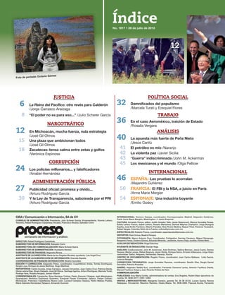 Índice
CISA / Comunicación e Información, SA de CV
CONSEJO DE ADMINISTRACIÓN: Presidente, Julio Scherer García; Vicepresidente, Vicente Leñero;
Tesorero, Rafael Rodríguez Castañeda; Vocales, Francisco Álvarez, Salvador Corro
DIRECTOR: Rafael Rodríguez Castañeda
SUBDIRECTOR DE INFORMACIÓN: Salvador Corro
SUBDIRECTORA DE COMERCIALIZACIÓN: María Scherer Ibarra
SUBDIRECTOR DE ADMINISTRACIÓN: Humberto Herrero
SUBDIRECTOR DE FINANZAS: Alejandro Rivera
ASISTENTE DE LA DIRECCIÓN: María de los Ángeles Morales; ayudante, Luis Ángel Cruz
ASISTENTE DE LA SUBDIRECCIÓN DE INFORMACIÓN: Graciela Zepeda
COORDINADORA DE FINANZAS DE REDACCIÓN: Beatriz González
EDICIÓN Y CORRECCIÓN: Alejandro Pérez, coordinador; Cuauhtémoc Arista, Tomás Domínguez,
Sergio Loya, Enrique de Jesús Martínez, Hugo Martínez
REPORTEROS: Carlos Acosta, Jorge Carrasco, Jesusa Cervantes, Juan Carlos Cruz, Patricia Dávila,
Gloria Leticia Díaz, Álvaro Delgado, José Gil Olmos, Santiago Igartúa, Arturo Rodríguez, Marcela Turati,
Rodrigo Vera, Rosalia Vergara, Jenaro Villamil
CORRESPONSALES: Campeche, Rosa Santana; Colima: Pedro Zamora; Chiapas, Isaín Mandujano;
Guanajuato: Verónica Espinosa; Guerrero, Ezequiel Flores Contreras; Jalisco, Felipe Cobián;
Michoacán, Francisco Castellanos; Nuevo León, Luciano Campos; Oaxaca, Pedro Matías; Puebla,
María Gabriela Hernández,Tabasco, Armando Guzmán
INTERNACIONAL: Homero Campa, coordinador; Corresponsales: Madrid: Alejandro Gutiérrez;
París: Anne Marie Mergier; Washington: J. Jesús Esquivel
CULTURA: Armando Ponce, editor; Judith Amador Tello, Javier Betancourt, Blanca González Rosas,
Estela Leñero Franco, Isabel Leñero, Rosario Manzanos, Samuel Máynez Champion, Jorge Munguía
Espitia, José Emilio Pacheco, Alberto Paredes, Niza Rivera Medina, Raquel Tibol, Florence Toussaint,
Rafael Vargas, Columba Vértiz de la Fuente; cultura@proceso.com.mx
ESPECTÁCULOS: Roberto Ponce, coordinador. espectaculos@proceso.com.mx
DEPORTES: Raúl Ochoa, Beatriz Pereyra
FOTOGRAFÍA: Marco Antonio Cruz, Coordinador; Fotógrafos: Germán Canseco, Miguel Dimayuga,
Benjamín Flores, Octavio Gómez, Eduardo Miranda; ; asistente, Aurora Trejo; auxiliar, Violeta Melo
AUXILIAR DE REDACCIÓN: Ángel Sánchez
AYUDANTE DE REDACCIÓN: Damián Vega
ANÁLISIS: Colaboradores: John M. Ackerman, Ariel Dorfman, Sabina Berman, Jesús Cantú, Denise
Dresser, Marta Lamas, Rafael Segovia, Javier Sicilia, Enrique Semo, Ernesto Villanueva, Jorge Volpi;
cartonistas: Gallut, Helguera, Hernández, Naranjo, Rocha
CENTRO DE DOCUMENTACIÓN: Rogelio Flores, coordinador; Juan Carlos Baltazar, Lidia García,
Leoncio Rosales
CORRECCIÓN TIPOGRÁFICA: Jorge González Ramírez, coordinador; Serafín Díaz, Sergio Daniel
González, Patricia Posadas
DISEÑO: Alejandro Valdés Kuri, coordinador; Fernando Cisneros Larios, Antonio Fouilloux Dávila,
Manuel Fouilloux Anaya y Juan Ricardo Robles de Haro
COMERCIALIZACIÓN
PUBLICIDAD: Ana María Cortés, administradora de ventas; Eva Ángeles, Rubén Báez ejecutivos de
cuenta. Tel. 5636-2077 / 2091 / 2062
VENTAS y MERCADOTECNIA: Margarita Carreón, gerente Tel. 56 36 20 63. Lucero García, Norma
Velázquez. Circulación: Mauricio Ramírez, Gisela Mares. Tel. 5636-2064. Pascual Acuña, Fernando
semanario de información y análisis
POLÍTICA SOCIAL
32
/Marcela Turati y Ezequiel Flores
TRABAJO
36
/Rosalía Vergara
ANÁLISIS
40
/Jesús Cantú
41 /Naranjo
42 /Javier Sicilia
43 “Guerra” indiscriminada /John M. Ackerman
45 /Olga Pellicer
INTERNACIONAL
46 ESPAÑA:
/Alejandro Gutiérrez
50 FRANCIA:
/Anne Marie Mergier
54 ESPIONAJE:
/Emilio Godoy
JUSTICIA
6 La Reina del Pacífico
/Jorge Carrasco Araizaga
8 /Julio Scherer García
NARCOTRÁFICO
12 En
/José Gil Olmos
15
/José Gil Olmos
18
/Verónica Espinosa
CORRUPCIÓN
24
/Anabel Hernández
ADMINISTRACIÓN PÚBLICA
27
/Arturo Rodríguez García
30
/Arturo Rodríguez García
12
 