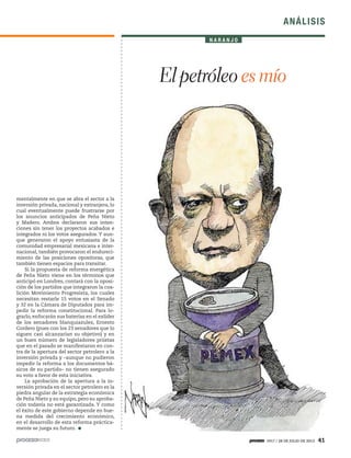 1917 / 28 DE JULIO DE 2013 41
ANÁLISIS
mentalmente en que se abra el sector a la
inversión privada, nacional y extranjera, lo
cual eventualmente puede frustrarse por
los anuncios anticipados de Peña Nieto
y Madero. Ambos declararon sus inten-
ciones sin tener los proyectos acabados e
integrados ni los votos asegurados. Y aun-
que generaron el apoyo entusiasta de la
comunidad empresarial mexicana e inter-
nacional, también provocaron el endureci-
miento de las posiciones opositoras, que
también tienen espacios para transitar.
Si la propuesta de reforma energética
de Peña Nieto viene en los términos que
anticipó en Londres, contará con la oposi-
ción de los partidos que integraron la coa-
lición Movimiento Progresista, los cuales
necesitan restarle 15 votos en el Senado
y 32 en la Cámara de Diputados para im-
pedir la reforma constitucional. Para lo-
grarlo, enfocarán sus baterías en el exlíder
de los senadores blanquiazules, Ernesto
Cordero (pues con los 23 senadores que lo
siguen casi alcanzarían su objetivo) y en
un buen número de legisladores priistas
que en el pasado se manifestaron en con-
tra de la apertura del sector petrolero a la
inversión privada y –aunque no pudieron
impedir la reforma a los documentos bá-
sicos de su partido– no tienen asegurado
su voto a favor de esta iniciativa.
La aprobación de la apertura a la in-
versión privada en el sector petrolero es la
piedra angular de la estrategia económica
de Peña Nieto y su equipo, pero su aproba-
ción todavía no está garantizada. Y como
el éxito de este gobierno depende en bue-
na medida del crecimiento económico,
en el desarrollo de esta reforma práctica-
mente se juega su futuro.
N A R A N J O
El petróleo es mío
 
