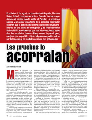 M
ADRID.- El próximo 1 de
agosto, cuando Mariano Ra-
joy comparezca ante el Se-
nado español, aún no se co-
nocerá el desenlace judicial
del caso Bárcenas –que si-
gue en fase de instrucción–; sin embargo
el presidente del gobierno acude a la cita
forzado por la crisis política y con escaso
margen para explicar la trama de corrup-
ción y presunto financiamiento ilegal del
Partido Popular (PP), que ha gobernado Es-
paña en tres legislaturas desde el regreso
de la democracia.
Durante dos décadas, grandes cons-
tructores y empresarios dieron sobornos
millonarios al PP a cambio de recibir con-
tratos de obras y servicios en las admi-
nistraciones de ese partido, confirmó Luis
Bárcenas en su declaración ante el juez Pa-
blo Ruz,el lunes 15,y en las cuatro horas de
conversación que antes sostuvo con el pe-
riodista Pedro J. Ramírez, director del dia-
rio El Mundo.
Vinculado con el manejo financiero del
PP durante 20 años, primero como geren-
te y desde 2008 como tesorero, Bárcenas
entregaba periódicamente parte de ese di-
El próximo 1 de agosto el presidente de España, Mariano
Rajoy, deberá comparecer ante el Senado, instancia que
domina el partido donde milita, el Popular. La oposición
política y un sector importante de la sociedad peninsular
esperan que el gobernante aclare su presunto involucra-
miento en una trama de corrupción y de financiamiento
ilícito al PP. Las evidencias que han ido conociendo estos
días los españoles tienen a Rajoy contra la pared; pero,
cobijado por su partido, el jefe del gobierno podría salirse
por la tangente y no rendirle cuentas a sus gobernados.
ALEJANDRO GUTIÉRREZ
nero como sobresueldos a la cúpula del PP,
incluidos Mariano Rajoy (más de 320 mil
euros entre 1997 y 2008, más 33 mil euros
por otros conceptos) y posiblemente el ex-
presidente José MaríaAznar (Proceso 1893).
Es el mismo mecanismo que el PP de la
era de Aznar utilizó en los noventa con los
tesoreros Roberto Naseiro –a quien la jus-
ticia también le abrió una investigación
por financiamiento ilegal, que fue blo-
queada judicialmente– y Álvaro Lapuerta,
antecesor de Bárcenas.
Bárcenas puso en manos de Ruz nue-
ve carpetas con amplia documentación y
una memoria electrónica con la informa-
ción de los ingresos y movimientos de por
lo menos 8.3 millones de euros que entra-
ron ilegalmente a las arcas del PP.
Además el extesorero confirmó que
dentro del PP funcionó una comisión se-
creta que delineaba las políticas de in-
fraestructura en España a conveniencia de
las grandes constructoras, líneas de acción
que luego eran plasmadas en su plan de
gobierno y ejecutadas en los ayuntamien-
tos y comunidades autónomas o en el go-
bierno central.
De acuerdo con esa declaración de
Bárcenas y con un primer indicio aporta-
do el pasado 29 de mayo en declaración
judicial por el empresario Antonio Vilella,
apoderado de la constructora Rubau, en
dicha comisión secreta participaban él y
otros constructores y dirigentes del PP, co-
mo Lapuerta y Bárcenas.
Entre 2007 y 2012 dicha comisión fue
presidida por Manuel Núñez Pérez, presi-
dente del Tribunal de Cuentas de España,
la entidad pública responsable de fiscalizar
los presupuestos de los partidos políticos.
Las rogatorias que España giró a Suiza
revelaron que el tesorero, en prisión pro-
visional desde el 27 de junio, tenía 48 mi-
llones de euros en cuentas bancarias en el
país helvético, aunque aún no ha quedado
claro si ese monto es sólo de su propiedad
o fondos del partido.
Aún falta por indagar, igualmente, so-
bre las supuestas cuentas que Bárcenas tie-
ne en Estados Unidos y en Uruguay –país
al que Ruz pidió investigarlas y bloquear-
las– o sus inversiones en Argentina, según
los abogados de la acusación particular, En-
rique Santiago y Antonio Segura.
Tampoco este jueves 1 de agosto se
sabrá aún si las pruebas aportadas has-
Las pruebas lo
acorralan
AP photo / Paul White
46 1917 / 28 DE JULIO DE 2013
 